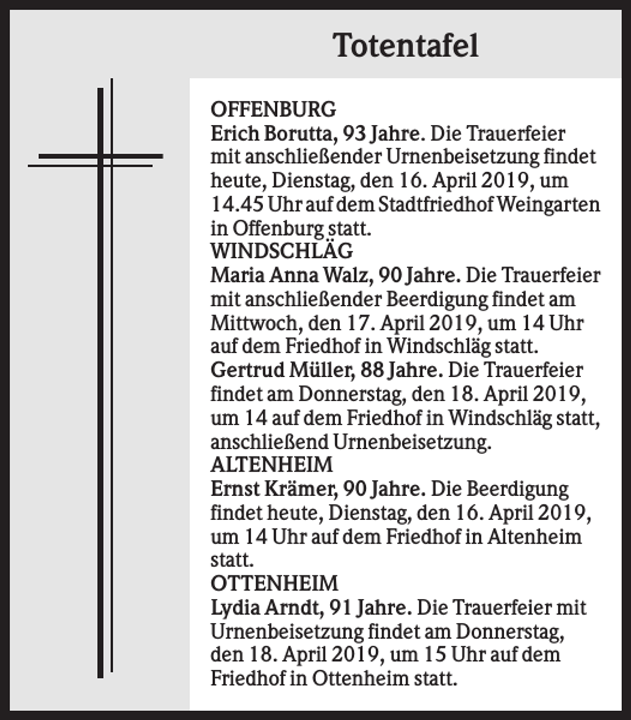 <p>Totentafel<br />OFFENBURG<br />Erich Borutta, 93 Jahre. Die Trauerfeier<br />mit anschließender Urnenbeisetzung findet<br />heute, Dienstag, den 16. April 2019, um<br />14.45 Uhr auf dem Stadtfriedhof Weingarten<br />in Offenburg statt.<br />WINDSCHLÄG<br />Maria Anna Walz, 90 Jahre. Die Trauerfeier<br />mit anschließender Beerdigung findet am<br />Mittwoch, den 17. April 2019, um 14 Uhr<br />auf dem Friedhof in Windschläg statt.<br />Gertrud Müller, 88 Jahre. Die Trauerfeier<br />findet am Donnerstag, den 18. April 2019,<br />um 14 auf dem Friedhof in Windschläg statt,<br />anschließend Urnenbeisetzung.<br />ALTENHEIM<br />Ernst Krämer, 90 Jahre. Die Beerdigung<br />findet heute, Dienstag, den 16. April 2019,<br />um 14 Uhr auf dem Friedhof in Altenheim<br />statt.<br />OTTENHEIM<br />Lydia Arndt, 91 Jahre. Die Trauerfeier mit<br />Urnenbeisetzung findet am Donnerstag,<br />den 18. April 2019, um 15 Uhr auf dem<br />Friedhof in Ottenheim statt.</p>
