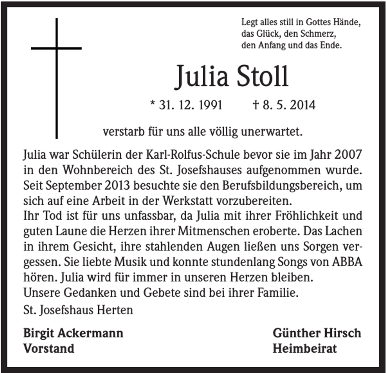 <p>Legt alles still in Gottes Hände,<br />das Glück, den Schmerz,<br />den Anfang und das Ende.</p><p>Julia Stoll<br />* 31. 12. 1991</p><p>† 8. 5. 2014</p><p>verstarb für uns alle völlig unerwartet.<br />Julia war Schülerin der Karl-Rolfus-Schule bevor sie im Jahr 2007<br />in den Wohnbereich des St. Josefshauses aufgenommen wurde.<br />Seit September 2013 besuchte sie den Berufsbildungsbereich, um<br />sich auf eine Arbeit in der Werkstatt vorzubereiten.<br />Ihr Tod ist für uns unfassbar, da Julia mit ihrer Fröhlichkeit und<br />guten Laune die Herzen ihrer Mitmenschen eroberte. Das Lachen<br />in ihrem Gesicht, ihre stahlenden Augen ließen uns Sorgen vergessen. Sie liebte Musik und konnte stundenlang Songs von ABBA<br />hören. Julia wird für immer in unseren Herzen bleiben.<br />Unsere Gedanken und Gebete sind bei ihrer Familie.<br />St. Josefshaus Herten<br />Birgit Ackermann<br />Vorstand</p><p>Günther Hirsch<br />Heimbeirat</p>