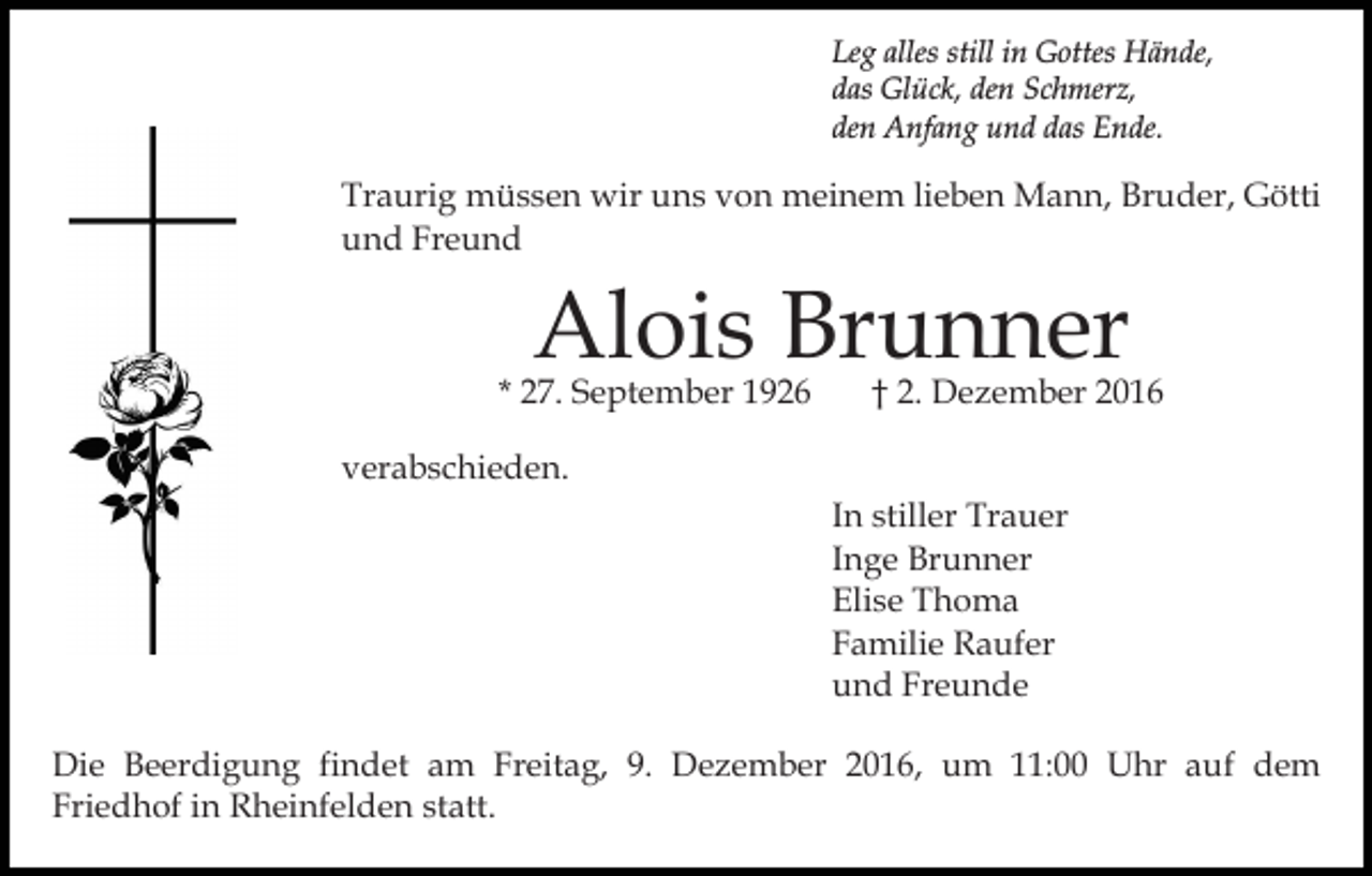 <p>Leg alles still in Gottes Hände,<br />das Glück, den Schmerz,<br />den Anfang und das Ende.</p><p>Traurig müssen wir uns von meinem lieben Mann, Bruder, Götti<br />und Freund</p><p>Alois Brunner</p><p>* 27. September 1926</p><p>† 2. Dezember 2016</p><p>verabschieden.<br />In stiller Trauer<br />Inge Brunner<br />Elise Thoma<br />Familie Raufer<br />und Freunde<br />Die Beerdigung findet am Freitag, 9. Dezember 2016, um 11:00 Uhr auf dem<br />Friedhof in Rheinfelden statt.</p>