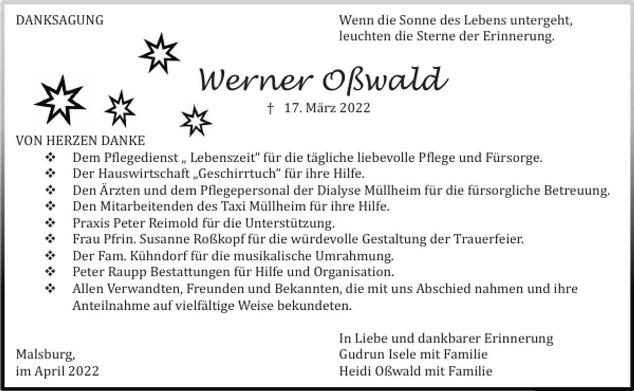 <p>DANKSAGUNG</p><p>Wenn die Sonne des Lebens untergeht,<br />leuchten die Sterne der Erinnerung.</p><p>Werner Oßwald<br />† 17. Mä rz 2022<br />VON HERZEN DANKE<br /> Dem Pflegedienst „ Lebenszeit“ fü r die tä gliche liebevolle Pflege und Fü rsorge.<br /> Der Hauswirtschaft „Geschirrtuch“ fü r ihre Hilfe.<br /> Den A� rzten und dem Pflegepersonal der Dialyse Mü llheim fü r die fü rsorgliche Betreuung.<br /> Den Mitarbeitenden des Taxi Mü llheim fü r ihre Hilfe.<br /> Praxis Peter Reimold fü r die Unterstü tzung.<br /> Frau Pfrin. Susanne Roßkopf fü r die wü rdevolle Gestaltung der Trauerfeier.<br /> Der Fam. Kü hndorf fü r die musikalische Umrahmung.<br /> Peter Raupp Bestattungen fü r Hilfe und Organisation.<br /> Allen Verwandten, Freunden und Bekannten, die mit uns Abschied nahmen und ihre<br />Anteilnahme auf vielfä ltige Weise bekundeten.<br />Malsburg,<br />im April 2022</p><p>In Liebe und dankbarer Erinnerung<br />Gudrun Isele mit Familie<br />Heidi Oßwald mit Familie</p>