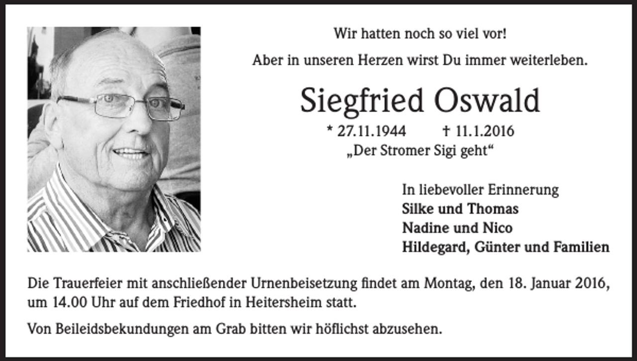 <p>Wir hatten noch so viel vor!<br />Aber in unseren Herzen wirst Du immer weiterleben.</p><p>Siegfried Oswald<br />* 27.11.1944<br />† 11.1.2016<br />„Der Stromer Sigi geht“<br />In liebevoller Erinnerung<br />Silke und Thomas<br />Nadine und Nico<br />Hildegard, Günter und Familien<br />Die Trauerfeier mit anschließender Urnenbeisetzung findet am Montag, den 18. Januar 2016,<br />um 14.00 Uhr auf dem Friedhof in Heitersheim statt.<br />Von Beileidsbekundungen am Grab bitten wir höflichst abzusehen.</p>