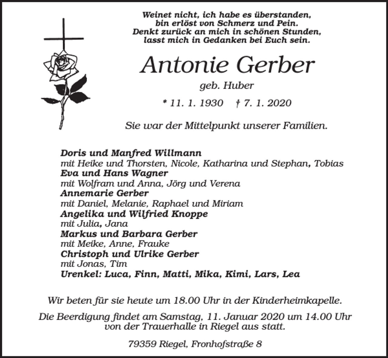 <p>Weinet nicht, ich habe es überstanden,<br />bin erlöst von Schmerz und Pein.<br />Denkt zurück an mich in schönen Stunden,<br />lasst mich in Gedanken bei Euch sein.</p><p>Antonie Gerber<br />geb. Huber<br />* 11. 1. 1930</p><p>† 7. 1. 2020</p><p>Sie war der Mittelpunkt unserer Familien.<br />Doris und Manfred Willmann<br />mit Heike und Thorsten, Nicole, Katharina und Stephan, Tobias<br />Eva und Hans Wagner<br />mit Wolfram und Anna, Jörg und Verena<br />Annemarie Gerber<br />mit Daniel, Melanie, Raphael und Miriam<br />Angelika und Wilfried Knoppe<br />mit Julia, Jana<br />Markus und Barbara Gerber<br />mit Meike, Anne, Frauke<br />Christoph und Ulrike Gerber<br />mit Jonas, Tim<br />Urenkel: Luca, Finn, Matti, Mika, Kimi, Lars, Lea</p><p>Wir beten für sie heute um 18.00 Uhr in der Kinderheimkapelle.<br />Die Beerdigung findet am Samstag, 11. Januar 2020 um 14.00 Uhr<br />von der Trauerhalle in Riegel aus statt.<br />79359 Riegel, Fronhofstraße 8</p>