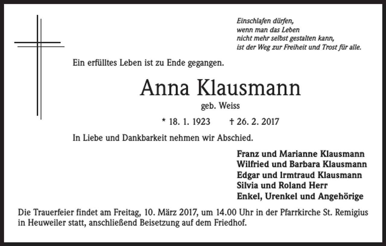 <p>Einschlafen dürfen,<br />wenn man das Leben<br />nicht mehr selbst gestalten kann,<br />ist der Weg zur Freiheit und Trost für alle.</p><p>Ein erfülltes Leben ist zu Ende gegangen.</p><p>Anna Klausmann<br />geb. Weiss</p><p>* 18. 1. 1923 † 26. 2. 2017<br />In Liebe und Dankbarkeit nehmen wir Abschied.<br />Franz und Marianne Klausmann<br />Wilfried und Barbara Klausmann<br />Edgar und lrmtraud Klausmann<br />Silvia und Roland Herr<br />Enkel, Urenkel und Angehörige<br />Die Trauerfeier findet am Freitag, 10. März 2017, um 14.00 Uhr in der Pfarrkirche St. Remigius<br />in Heuweiler statt, anschließend Beisetzung auf dem Friedhof.</p>
