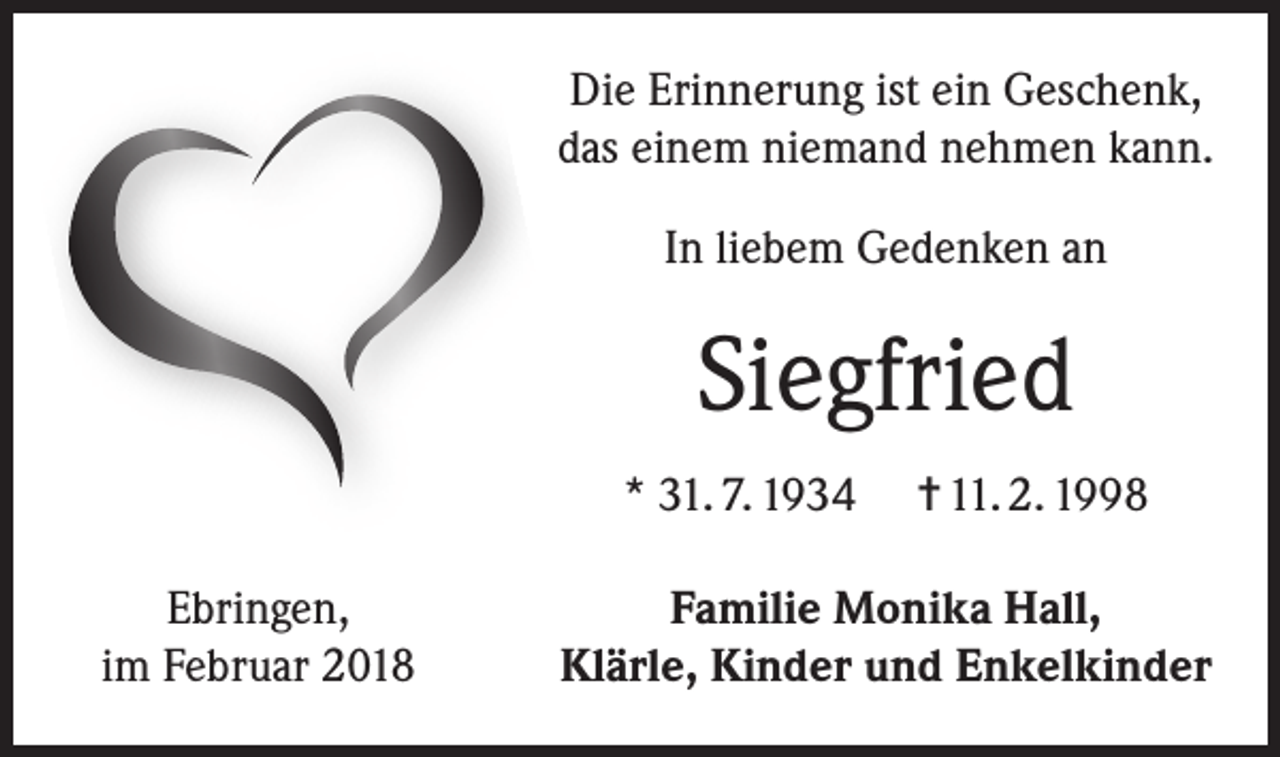 <p>Die Erinnerung ist ein Geschenk,<br />das einem niemand nehmen kann.<br />In liebem Gedenken an</p><p>Siegfried<br />* 31. 7. 1934<br />Ebringen,<br />im Februar 2018</p><p>= 11. 2. 1998</p><p>Familie Monika Hall,<br />Klärle, Kinder und Enkelkinder</p>
