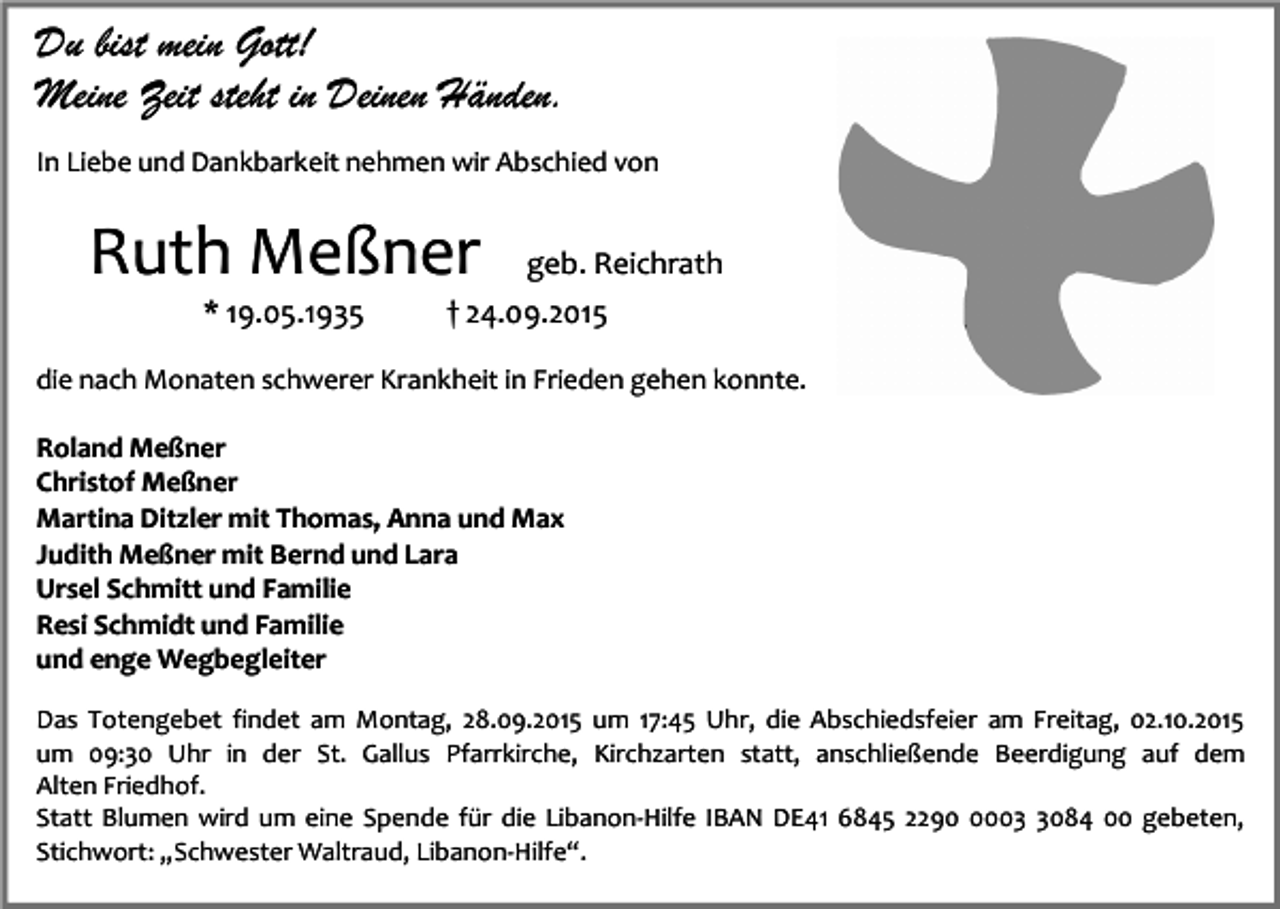 <p>Du bist mein Gott!<br />Meine Zeit steht in Deinen Händen.<br />In Liebe und Dankbarkeit nehmen wir Abschied von</p><p>Ruth Meßner<br />* 19.05.1935</p><p>geb. Reichrath</p><p>† 24.09.2015</p><p>die nach Monaten schwerer Krankheit in Frieden gehen konnte.<br />Roland Meßner<br />Christof Meßner<br />Martina Ditzler mit Thomas, Anna und Max<br />Judith Meßner mit Bernd und Lara<br />Ursel Schmitt und Familie<br />Resi Schmidt und Familie<br />und enge Wegbegleiter<br />Das Totengebet findet am Montag, 28.09.2015 um 17:45 Uhr, die Abschiedsfeier am Freitag, 02.10.2015<br />um 09:30 Uhr in der St. Gallus Pfarrkirche, Kirchzarten statt, anschließende Beerdigung auf dem<br />Alten Friedhof.<br />Statt Blumen wird um eine Spende für die Libanon-Hilfe IBAN DE41 6845 22900084 00 gebeten,<br />Stichwort: „Schwester Waltraud, Libanon-Hilfe“.</p>