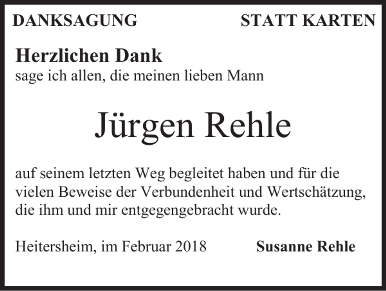 <p>DANKSAGUNG</p><p>STATT KARTEN</p><p>Herzlichen Dank<br />sage ich allen, die meinen lieben Mann</p><p>Jürgen Rehle<br />auf seinem letzten Weg begleitet haben und für die<br />vielen Beweise der Verbundenheit und Wertschätzung,<br />die ihm und mir entgegengebracht wurde.<br />Heitersheim, im Februar 2018</p><p>Susanne Rehle</p>