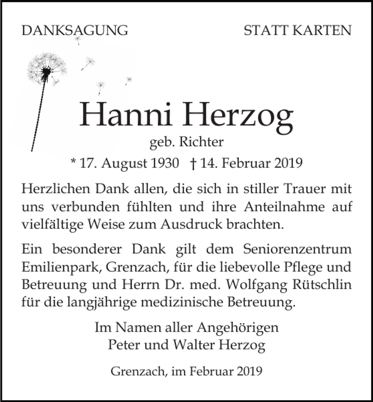 <p>DANKSAGUNG</p><p>STATT KARTEN</p><p>Hanni Herzog</p><p>geb. Richter<br />* 17. August 1930 † 14. Februar 2019<br />Herzlichen Dank allen, die sich in stiller Trauer mit<br />uns verbunden fühlten und ihre Anteilnahme auf<br />vielfältige Weise zum Ausdruck brachten.<br />Ein besonderer Dank gilt dem Seniorenzentrum<br />Emilienpark, Grenzach, für die liebevolle Pflege und<br />Betreuung und Herrn Dr. med. Wolfgang Rütschlin<br />für die langjährige medizinische Betreuung.<br />Im Namen aller Angehörigen<br />Peter und Walter Herzog<br />Grenzach, im Februar 2019</p>