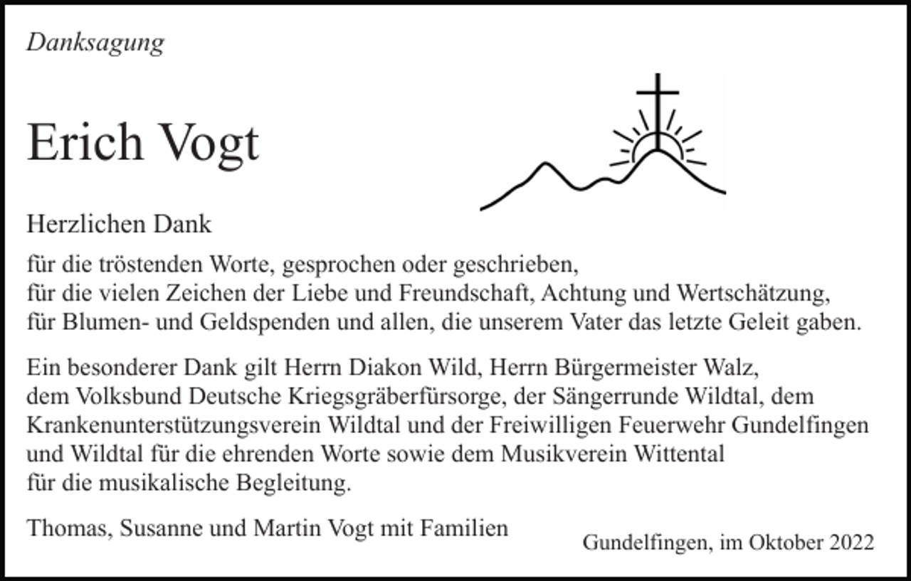 <p>Danksagung</p><p>Erich Vogt<br />Herzlichen Dank<br />für die tröstenden Worte, gesprochen oder geschrieben,<br />für die vielen Zeichen der Liebe und Freundschaft, Achtung und Wertschätzung,<br />für Blumen- und Geldspenden und allen, die unserem Vater das letzte Geleit gaben.<br />Ein besonderer Dank gilt Herrn Diakon Wild, Herrn Bürgermeister Walz,<br />dem Volksbund Deutsche Kriegsgräberfürsorge, der Sängerrunde Wildtal, dem<br />Krankenunterstützungsverein Wildtal und der Freiwilligen Feuerwehr Gundelfingen<br />und Wildtal für die ehrenden Worte sowie dem Musikverein Wittental<br />für die musikalische Begleitung.<br />Thomas, Susanne und Martin Vogt mit Familien</p><p>Gundelfingen, im Oktober 2022</p>
