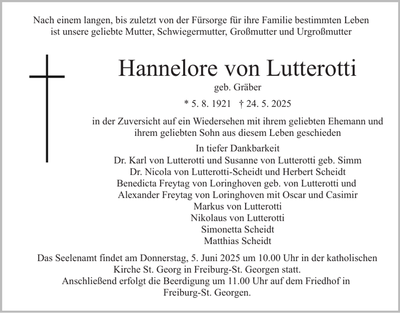 <p>Nach einem langen, bis zuletzt von der Fürsorge für ihre Familie bestimmten Leben<br />ist unsere geliebte Mutter, Schwiegermutter, Großmutter und Urgroßmutter</p><p>Hannelore von Lutterotti<br />geb. Gräber<br />* 5. 8. 1921 † 24. 5. 2025<br />in der Zuversicht auf ein Wiedersehen mit ihrem geliebten Ehemann und<br />ihrem geliebten Sohn aus diesem Leben geschieden<br />In tiefer Dankbarkeit<br />Dr. Karl von Lutterotti und Susanne von Lutterotti geb. Simm<br />Dr. Nicola von Lutterotti-Scheidt und Herbert Scheidt<br />Benedicta Freytag von Loringhoven geb. von Lutterotti und<br />Alexander Freytag von Loringhoven mit Oscar und Casimir<br />Markus von Lutterotti<br />Nikolaus von Lutterotti<br />Simonetta Scheidt<br />Matthias Scheidt<br />Das Seelenamt findet am Donnerstag, 5. Juni 2025 um 10.00 Uhr in der katholischen<br />Kirche St. Georg in Freiburg-St. Georgen statt.<br />Anschließend erfolgt die Beerdigung um 11.00 Uhr auf dem Friedhof in<br />Freiburg-St. Georgen.</p>
