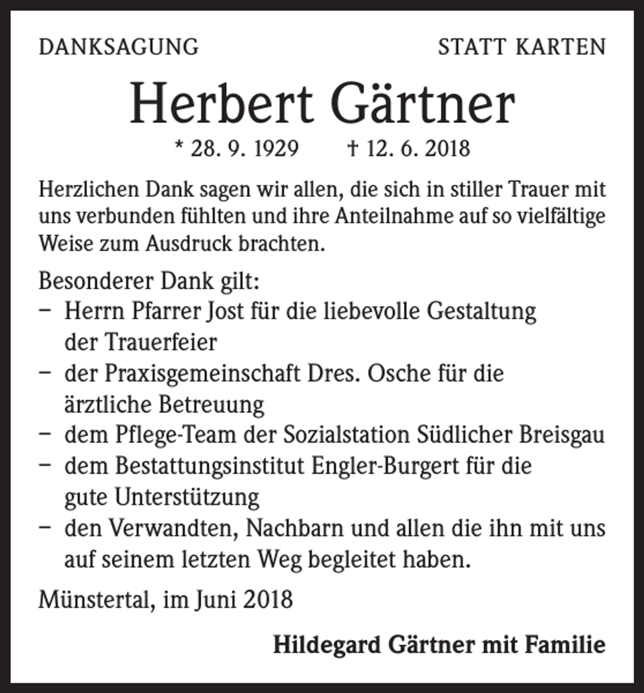 <p>DANKSAGUNG</p><p>STATT KARTEN</p><p>Herbert Gärtner<br />* 28. 9. 1929 † 12. 6. 2018</p><p>Herzlichen Dank sagen wir allen, die sich in stiller Trauer mit<br />uns verbunden fühlten und ihre Anteilnahme auf so vielfältige<br />Weise zum Ausdruck brachten.</p><p>Besonderer Dank gilt:</p><p>– Herrn Pfarrer Jost für die liebevolle Gestaltung<br />der Trauerfeier<br />– der Praxisgemeinschaft Dres. Osche für die</p><p>ärztliche Betreuung<br />– dem Pflege-Team der Sozialstation Südlicher Breisgau<br />– dem Bestattungsinstitut Engler-Burgert für die</p><p>gute Unterstützung<br />– den Verwandten, Nachbarn und allen die ihn mit uns<br />auf seinem letzten Weg begleitet haben.<br />Münstertal, im Juni 2018</p><p>Hildegard Gärtner mit Familie</p>