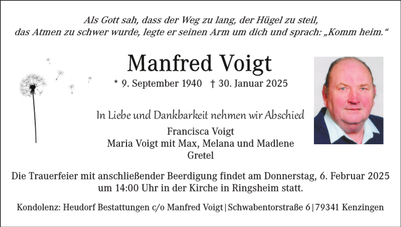 <p>Als Gott sah, dass der Weg zu lang, der Hügel zu steil,<br />das Atmen zu schwer wurde, legte er seinen Arm um dich und sprach: „Komm heim.“</p><p>* 9. September 1940 † 30. Januar 2025</p><p>In Liebe und Dankbarkeit nehmen wir Abschied<br />Francisca Voigt<br />Maria Voigt mit Max, Melana und Madlene<br />Gretel</p><p>Die Trauerfeier mit anschließender Beerdigung findet am Donnerstag, 6. Februar 2025<br />um 14:00 Uhr in der Kirche in Ringsheim statt.<br />Kondolenz: Heudorf Bestattungen c/o Manfred Voigt|Schwabentorstraße 6|79341 Kenzingen</p>
