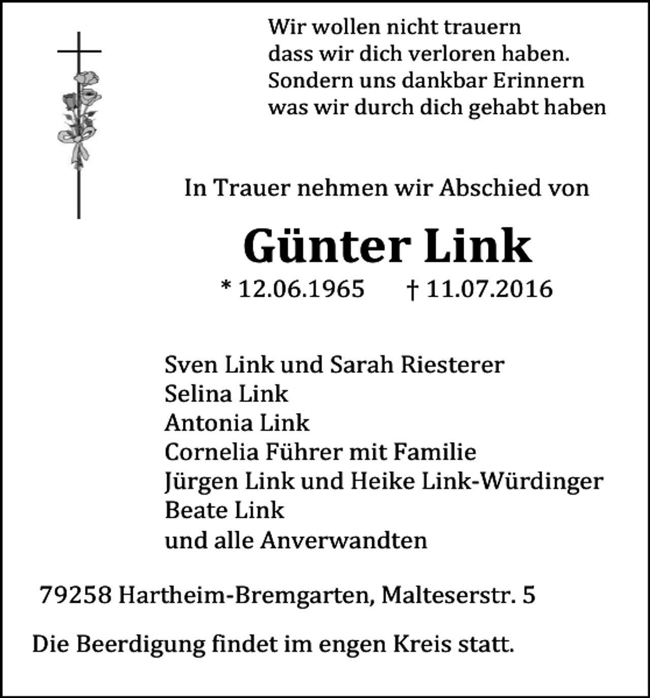 <p>Wir wollen nicht trauern<br />dass wir dich verloren haben.<br />Sondern uns dankbar Erinnern<br />was wir durch dich gehabt haben</p><p>In Trauer nehmen wir Abschied von</p><p>Günter Link<br />* 12.06.1965</p><p>† 11.07.2016</p><p>Sven Link und Sarah Riesterer<br />Selina Link<br />Antonia Link<br />Cornelia Führer mit Familie<br />Jürgen Link und Heike Link-Würdinger<br />Beate Link<br />und alle Anverwandten<br />79258 Hartheim-Bremgarten, Malteserstr. 5<br />Die Beerdigung findet im engen Kreis statt.</p>