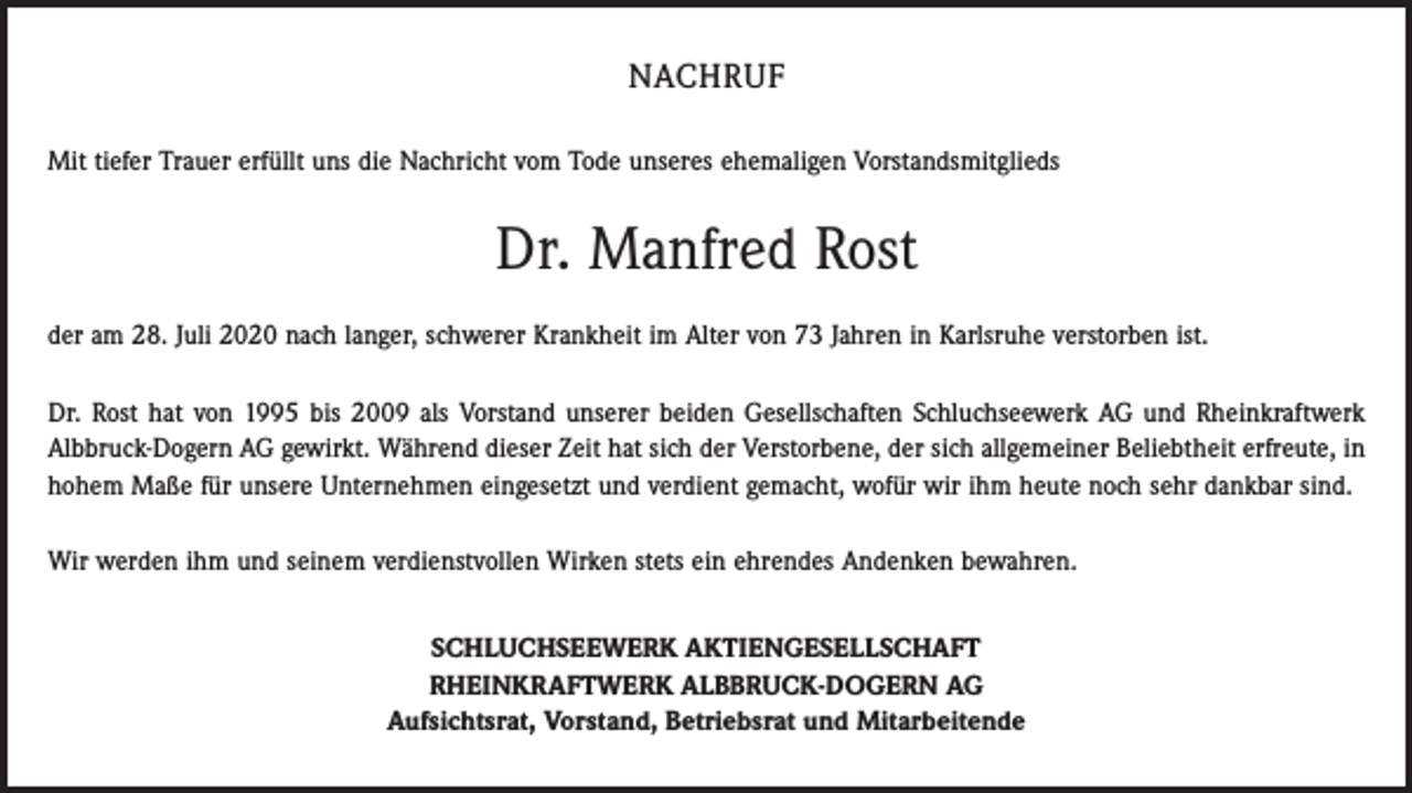 <p>NACHRUF<br />Mit tiefer Trauer erfüllt uns die Nachricht vom Tode unseres ehemaligen Vorstandsmitglieds</p><p>Dr. Manfred Rost<br />der am 28. Juli 2020 nach langer, schwerer Krankheit im Alter von 73 Jahren in Karlsruhe verstorben ist.<br />Dr. Rost hat von 1995 bis 2009 als Vorstand unserer beiden Gesell­schaften Schluchseewerk AG und Rheinkraftwerk<br />­Albbruck-Dogern AG gewirkt. Während dieser Zeit hat sich der Verstorbene, der sich allgemeiner Beliebtheit erfreute, in<br />hohem Maße für unsere Unter­nehmen eingesetzt und verdient gemacht, wofür wir ihm heute noch sehr dankbar sind.<br />Wir werden ihm und seinem verdienstvollen Wirken stets ein ehrendes Andenken bewahren.<br />SCHLUCHSEEWERK AKTIENGESELLSCHAFT<br />RHEINKRAFTWERK ALBBRUCK-DOGERN AG<br />Aufsichtsrat, Vorstand, Betriebsrat und Mitarbeitende</p>