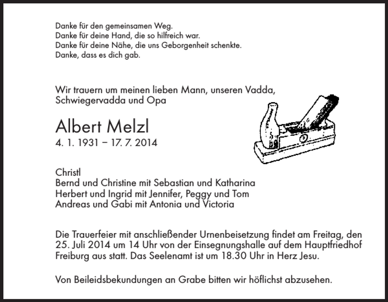 <p>Danke für den gemeinsamen Weg.<br />Danke für deine Hand, die so hilfreich war.<br />Danke für deine Nähe, die uns Geborgenheit schenkte.<br />Danke, dass es dich gab.</p><p>Wir trauern um meinen lieben Mann, unseren Vadda,<br />Schwiegervadda und Opa</p><p>Albert Melzl</p><p>4. 1. 1931 – 17. 7. 2014<br />Christl<br />Bernd und Christine mit Sebastian und Katharina<br />Herbert und Ingrid mit Jennifer, Peggy und Tom<br />Andreas und Gabi mit Antonia und Victoria</p><p>Die Trauerfeier mit anschließender Urnenbeisetzung findet am Freitag, den<br />25. Juli 2014 um 14 Uhr von der Einsegnungshalle auf dem Hauptfriedhof<br />Freiburg aus statt. Das Seelenamt ist um 18.30 Uhr in Herz Jesu.<br />Von Beileidsbekundungen an Grabe bitten wir höflichst abzusehen.</p>