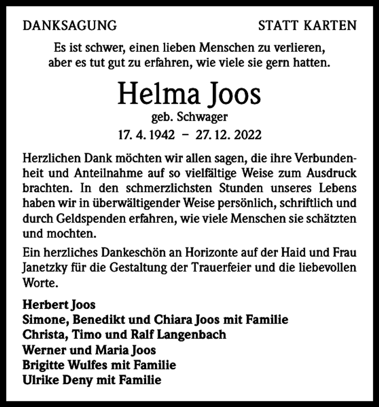 <p>DANKSAGUNG</p><p>STATT KARTEN</p><p>Es ist schwer, einen lieben Menschen zu verlieren,<br />aber es tut gut zu erfahren, wie viele sie gern hatten.</p><p>Helma Joos</p><p>geb. Schwager<br />17. 4. 1942 – 27. 12. 2022<br />Herzlichen Dank möchten wir allen sagen, die ihre Verbundenheit und Anteilnahme auf so vielfältige Weise zum Ausdruck<br />brachten. In den schmerzlichsten Stunden unseres Lebens<br />­haben wir in überwältigender Weise persönlich, schriftlich und<br />durch Geldspenden erfahren, wie viele M<br />­ enschen sie schätzten<br />und mochten.<br />Ein herzliches Dankeschön an Horizonte auf der Haid und Frau<br />Janetzky für die Gestaltung der Trauerfeier und die l­iebevollen<br />Worte.<br />Herbert Joos<br />Simone, Benedikt und Chiara Joos mit Familie<br />Christa, Timo und Ralf Langenbach<br />Werner und Maria Joos<br />Brigitte Wulfes mit Familie<br />Ulrike Deny mit Familie</p>