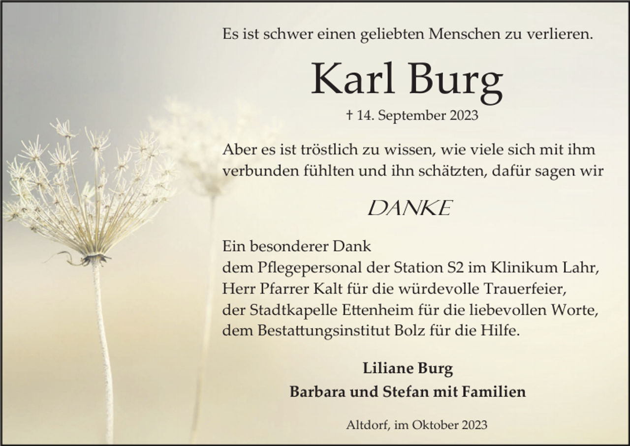 <p>Es ist schwer einen geliebten Menschen zu verlieren.</p><p>Karl Burg<br />† 14. September 2023</p><p>Aber es ist tröstlich zu wissen, wie viele sich mit ihm<br />verbunden fühlten und ihn schätzten, dafür sagen wir</p><p>Danke<br />Ein besonderer Dank<br />dem Pﬂegepersonal der Station S2 im Klinikum Lahr,<br />Herr Pfarrer Kalt für die würdevolle Trauerfeier,<br />der Stadtkapelle Ettenheim für die liebevollen Worte,<br />dem Bestattungsinstitut Bolz für die Hilfe.<br />Liliane Burg<br />Barbara und Stefan mit Familien<br />Altdorf, im Oktober 2023</p>