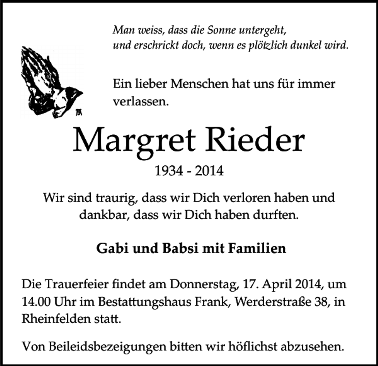 <p>Man weiss, dass die Sonne untergeht,<br />und erschrickt doch, wenn es plö�lich dunkel wird.</p><p>Ein lieber Menschen hat uns für immer<br />verlassen.</p><p>Margret Rieder<br />1934 ­ 2014</p><p>Wir sind traurig, dass wir Dich verloren haben und<br />dankbar, dass wir Dich haben durften.</p><p>Gabi und Babsi mit Familien<br />Die Trauerfeier ﬁndet am Donnerstag, 17. April 2014, um<br />14.00 Uhr im Besta�ungshaus Frank, Werderstraße 38, in<br />Rheinfelden sta�.<br />Von Beileidsbezeigungen bi�en wir höﬂichst abzusehen.</p>