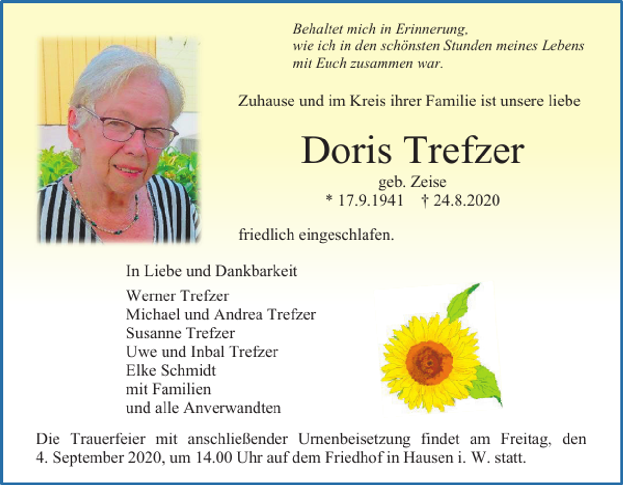 <p>Behaltet mich in Erinnerung,<br />wie ich in den schönsten Stunden meines Lebens<br />mit Euch zusammen war.</p><p>Zuhause und im Kreis ihrer Familie ist unsere liebe</p><p>Doris Trefzer<br />geb. Zeise<br />* 17.9.1941 † 24.8.2020<br />friedlich eingeschlafen.<br />In Liebe und Dankbarkeit<br />Werner Trefzer<br />Michael und Andrea Trefzer<br />Susanne Trefzer<br />Uwe und Inbal Trefzer<br />Elke Schmidt<br />mit Familien<br />und alle Anverwandten<br />Die Trauerfeier mit anschließender Urnenbeisetzung findet am Freitag, den<br />4. September 2020, um 14.00 Uhr auf dem Friedhof in Hausen i. W. statt.</p>