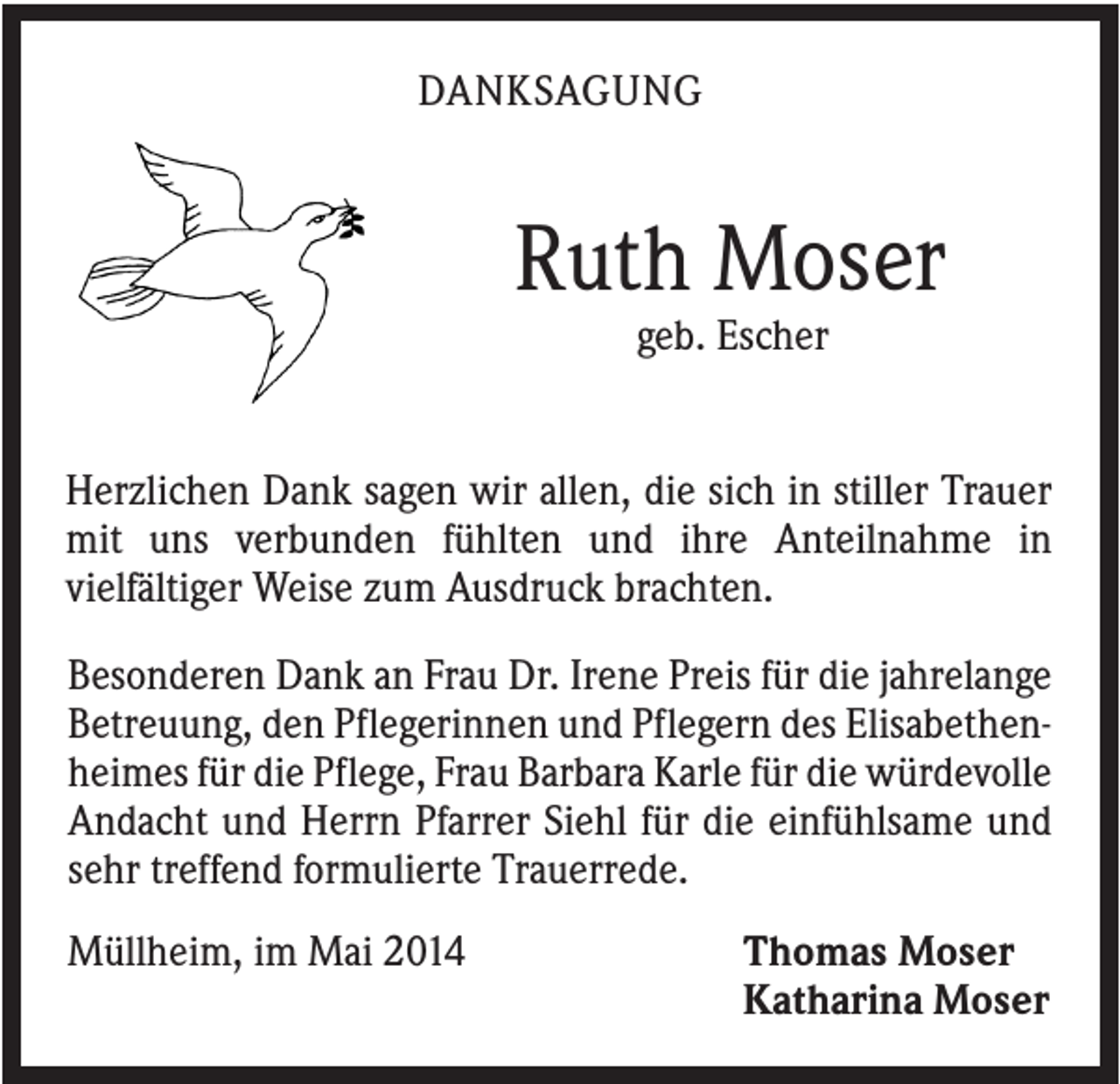 <p>DANKSAGUNG</p><p>Ruth Moser<br />geb. Escher</p><p>Herzlichen Dank sagen wir allen, die sich in stiller Trauer<br />mit uns verbunden fühlten und ihre Anteilnahme in<br />vielfältiger Weise zum Ausdruck brachten.<br />Besonderen Dank an Frau Dr. Irene Preis für die jahrelange<br />Betreuung, den Pflegerinnen und Pflegern des Elisabethenheimes für die Pflege, Frau Barbara Karle für die würdevolle<br />Andacht und Herrn Pfarrer Siehl für die einfühlsame und<br />sehr treffend formulierte Trauerrede.<br />Müllheim, im Mai 2014</p><p>Thomas Moser<br />Katharina Moser</p>