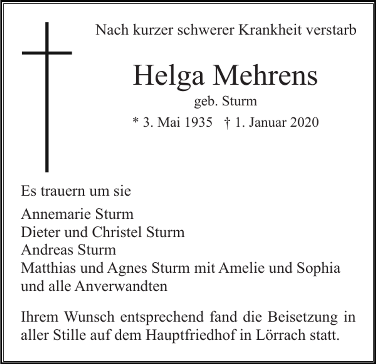 <p>Nach kurzer schwerer Krankheit verstarb</p><p>Helga Mehrens<br />geb. Sturm<br />* 3. Mai 1935 † 1. Januar 2020</p><p>Es trauern um sie<br />Annemarie Sturm<br />Dieter und Christel Sturm<br />Andreas Sturm<br />Matthias und Agnes Sturm mit Amelie und Sophia<br />und alle Anverwandten<br />Ihrem Wunsch entsprechend fand die Beisetzung in<br />aller Stille auf dem Hauptfriedhof in Lörrach statt.</p>