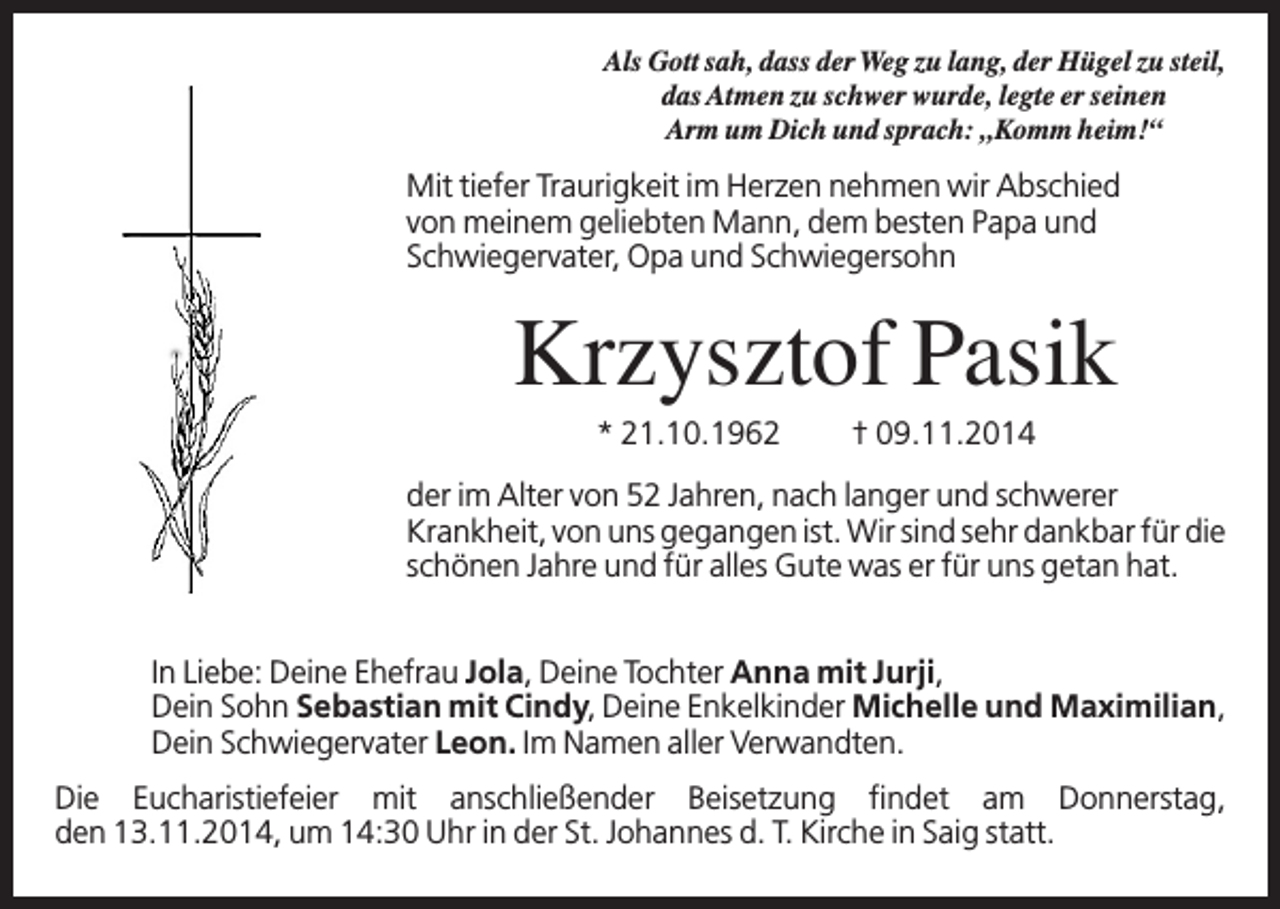 <p>Als Gott sah, dass der Weg zu lang, der Hügel zu steil,<br />das Atmen zu schwer wurde, legte er seinen<br />Arm um Dich und sprach: „Komm heim!“</p><p>Mit tiefer Traurigkeit im Herzen nehmen wir Abschied<br />von meinem geliebten Mann, dem besten Papa und<br />Schwiegervater, Opa und Schwiegersohn</p><p>Krzysztof Pasik<br />* 21.10.1962</p><p>† 09.11.2014</p><p>der im Alter von 52 Jahren, nach langer und schwerer<br />Krankheit, von uns gegangen ist. Wir sind sehr dankbar für die<br />schönen Jahre und für alles Gute was er für uns getan hat.<br />In Liebe: Deine Ehefrau Jola, Deine Tochter Anna mit Jurji,<br />Dein Sohn Sebastian mit Cindy, Deine Enkelkinder Michelle und Maximilian,<br />Dein Schwiegervater Leon. Im Namen aller Verwandten.<br />Die Eucharistiefeier mit anschließender Beisetzung findet am Donnerstag,<br />den 13.11.2014, um 14:30 Uhr in der St. Johannes d. T. Kirche in Saig statt.</p>