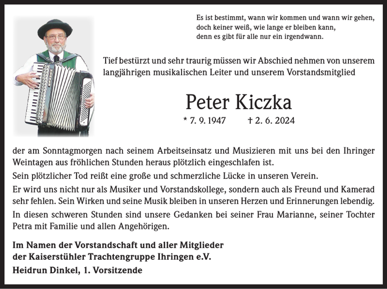 <p>Es ist bestimmt, wann wir kommen und wann wir gehen,<br />doch keiner weiß, wie lange er bleiben kann,<br />denn es gibt für alle nur ein irgendwann.</p><p>Tief bestürzt und sehr traurig müssen wir Abschied nehmen von unserem<br />langjährigen musikalischen Leiter und unserem Vorstandsmitglied</p><p>Peter Kiczka<br />* 7. 9. 1947</p><p>† 2. 6. 2024</p><p>der am Sonntagmorgen nach seinem Arbeitseinsatz und Musizieren mit uns bei den Ihringer<br />Weintagen aus fröhlichen Stunden heraus plötzlich eingeschlafen ist.<br />Sein plötzlicher Tod reißt eine große und schmerzliche Lücke in unseren Verein.<br />Er wird uns nicht nur als Musiker und Vorstandskollege, sondern auch als Freund und Kamerad<br />sehr fehlen. Sein Wirken und seine Musik bleiben in unseren Herzen und Erinnerungen lebendig.<br />In diesen schweren Stunden sind unsere Gedanken bei seiner Frau Marianne, seiner Tochter<br />Petra mit Familie und allen Angehörigen.<br />Im Namen der Vorstandschaft und aller Mitglieder<br />der Kaiserstühler Trachtengruppe Ihringen e.V.<br />Heidrun Dinkel, 1. Vorsitzende</p>