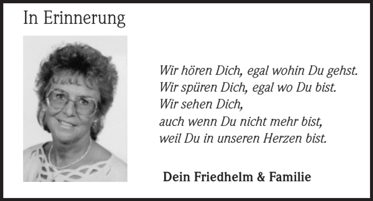 <p>In Erinnerung<br />Wir hören Dich, egal wohin Du gehst.<br />Wir spüren Dich, egal wo Du bist.<br />Wir sehen Dich,<br />auch wenn Du nicht mehr bist,<br />weil Du in unseren Herzen bist.<br />Dein Friedhelm &amp; Familie</p>