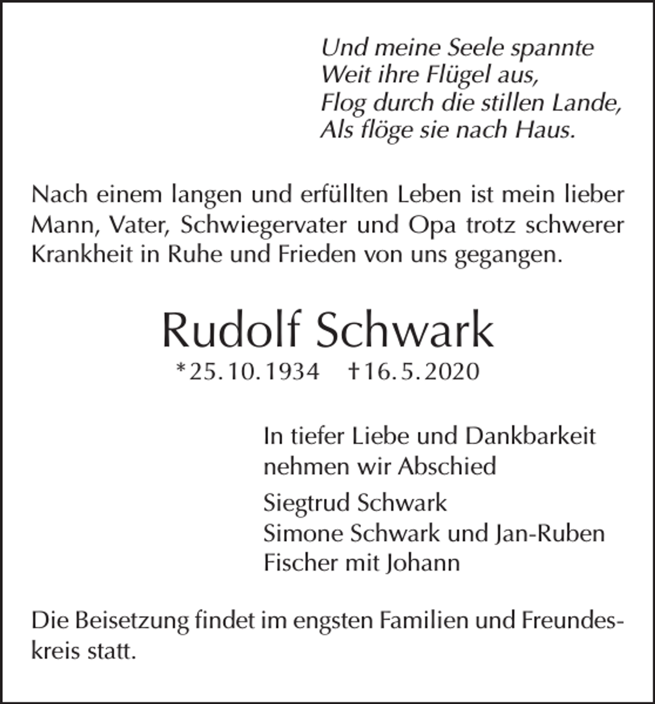 <p>Und meine Seele spannte<br />Weit ihre Flügel aus,<br />Flog durch die stillen Lande,<br />Als flöge sie nach Haus.<br />Nach einem langen und erfüllten Leben ist mein lieber<br />Mann, Vater, Schwiegervater und Opa trotz schwerer<br />Krankheit in Ruhe und Frieden von uns gegangen.</p><p>Rudolf Schwark<br />* 25. 10. 1934</p><p>† 16. 5. 2020</p><p>In tiefer Liebe und Dankbarkeit<br />nehmen wir Abschied<br />Siegtrud Schwark<br />Simone Schwark und Jan-Ruben<br />Fischer mit Johann<br />Die Beisetzung findet im engsten Familien und Freundeskreis statt.</p>