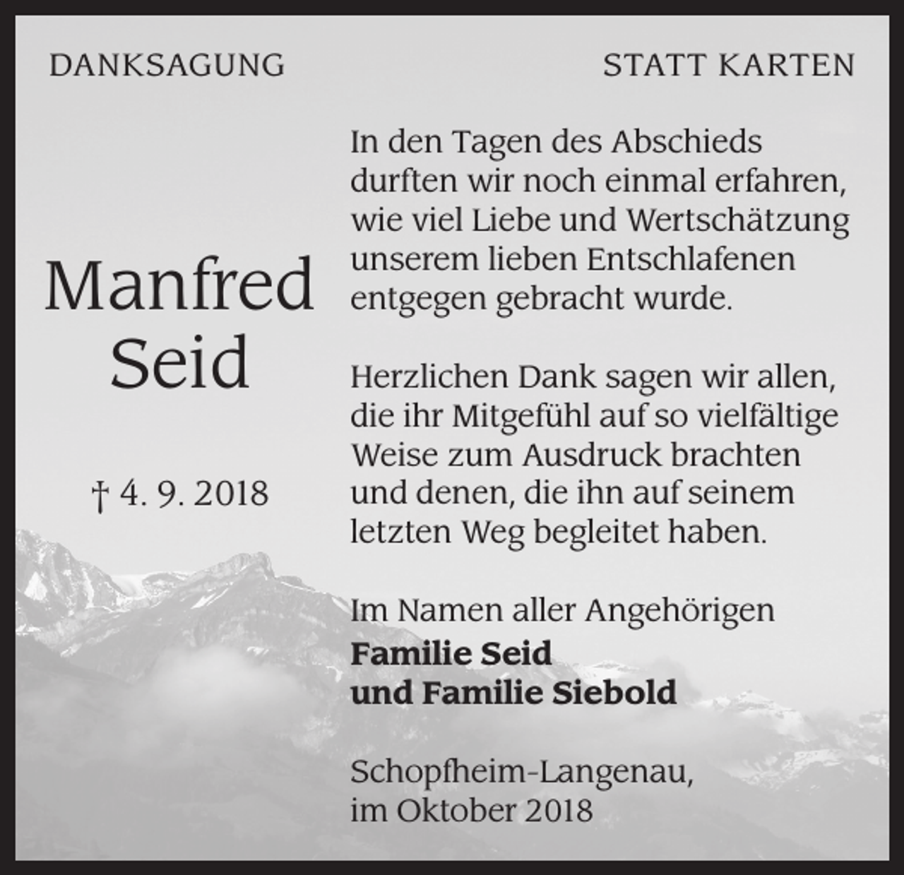 <p>DANKSAGUNG</p><p>Manfred<br />Seid<br />† 4. 9. 2018</p><p>STATT KARTEN<br />In den Tagen des Abschieds<br />durften wir noch einmal erfahren,<br />wie viel Liebe und Wertschätzung<br />unserem lieben Entschlafenen<br />entgegen gebracht wurde.<br />Herzlichen Dank sagen wir allen,<br />die ihr Mitgefühl auf so vielfältige<br />Weise zum Ausdruck brachten<br />und denen, die ihn auf seinem<br />letzten Weg begleitet haben.<br />Im Namen aller Angehörigen<br />Familie Seid<br />und Familie Siebold<br />Schopfheim-Langenau,<br />im Oktober 2018</p>