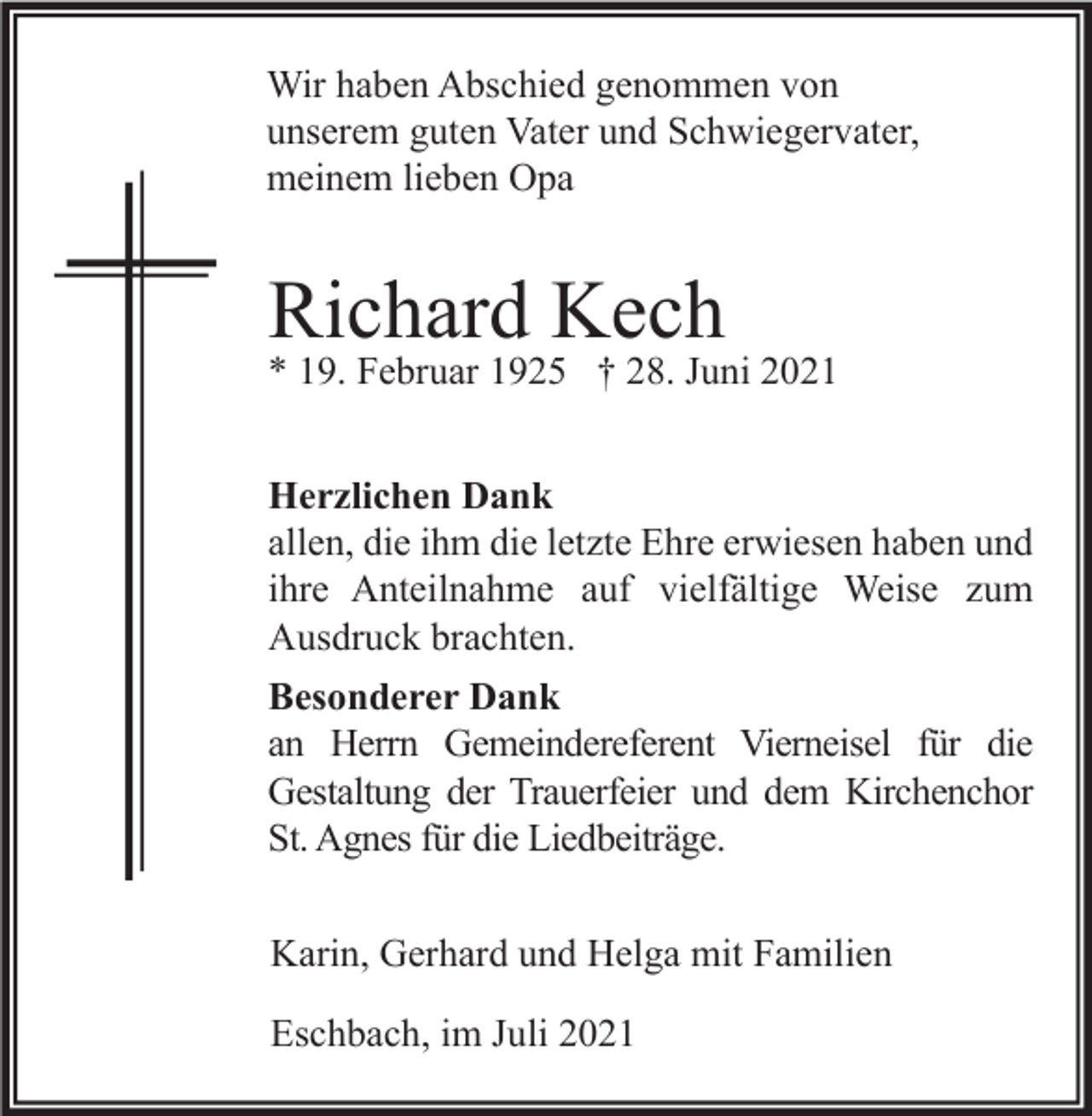 <p>Wir haben Abschied genommen von<br />unserem guten Vater und Schwiegervater,<br />meinem lieben Opa</p><p>Richard Kech</p><p>* 19. Februar 1925 † 28. Juni 2021<br />Herzlichen Dank<br />allen, die ihm die letzte Ehre erwiesen haben und<br />ihre Anteilnahme auf vielfältige Weise zum<br />Ausdruck brachten.<br />Besonderer Dank<br />an Herrn Gemeindereferent Vierneisel für die<br />Gestaltung der Trauerfeier und dem Kirchenchor<br />St. Agnes für die Liedbeiträge.<br />Karin, Gerhard und Helga mit Familien<br />Eschbach, im Juli 2021</p>