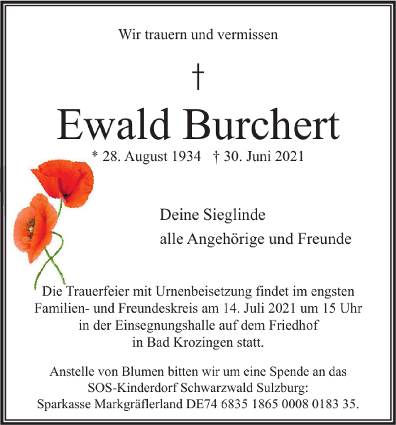 <p>Wir trauern und vermissen</p><p>†</p><p>Ewald Burchert<br />* 28. August 1934 † 30. Juni 2021</p><p>Deine Sieglinde<br />alle Angehörige und Freunde<br />Die Trauerfeier mit Urnenbeisetzung findet im engsten<br />Familien- und Freundeskreis am 14. Juli 2021 um 15 Uhr<br />in der Einsegnungshalle auf dem Friedhof<br />in Bad Krozingen statt.<br />Anstelle von Blumen bitten wir um eine Spende an das<br />SOS-Kinderdorf Schwarzwald Sulzburg:<br />Sparkasse Markgräflerland DE74 6835 1865 0008 0185.</p>