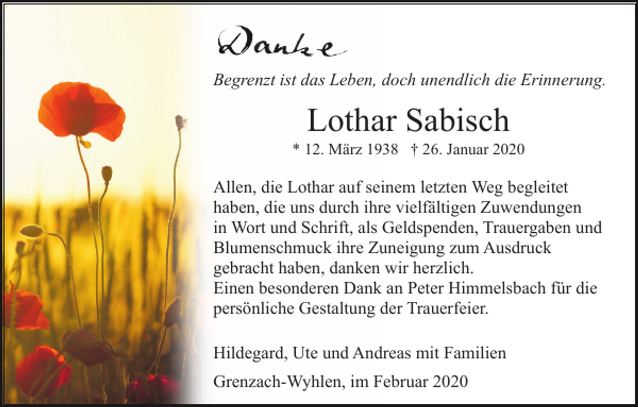 <p>Begrenzt ist das Leben, doch unendlich die Erinnerung.</p><p>Lothar Sabisch<br />* 12. März 1938 † 26. Januar 2020</p><p>Allen, die Lothar auf seinem letzten Weg begleitet<br />haben, die uns durch ihre vielfältigen Zuwendungen<br />in Wort und Schrift, als Geldspenden, Trauergaben und<br />Blumenschmuck ihre Zuneigung zum Ausdruck<br />gebracht haben, danken wir herzlich.<br />Einen besonderen Dank an Peter Himmelsbach für die<br />persönliche Gestaltung der Trauerfeier.<br />Hildegard, Ute und Andreas mit Familien<br />Grenzach-Wyhlen, im Februar 2020</p>