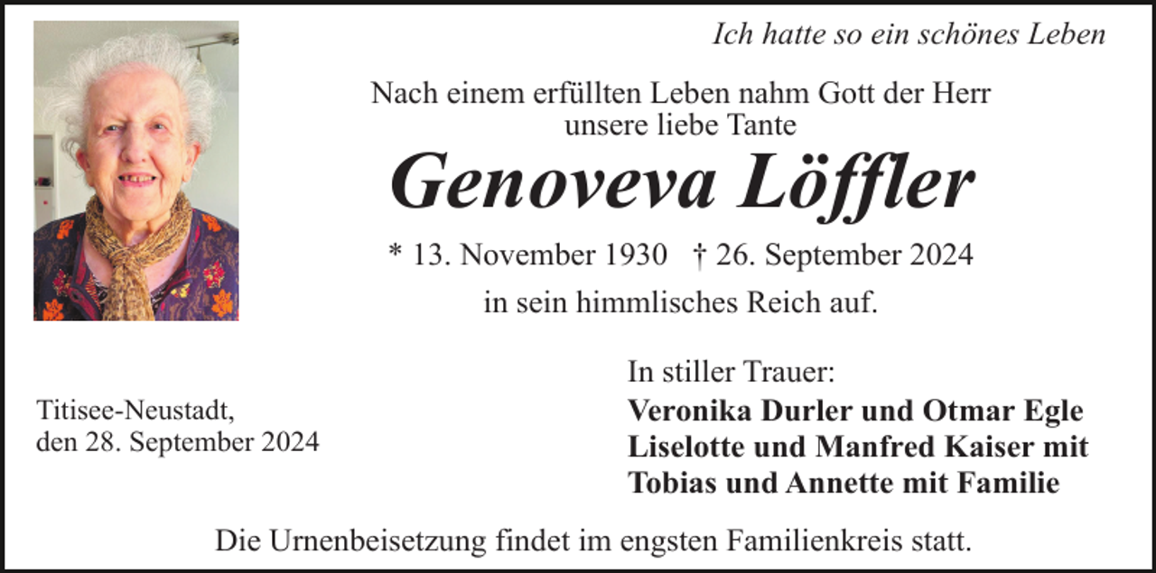 <p>Ich hatte so ein schönes Leben<br />Nach einem erfüllten Leben nahm Gott der Herr<br />unsere liebe Tante</p><p>Genoveva Löffler<br />* 13. November 1930 † 26. September 2024<br />in sein himmlisches Reich auf.</p><p>Titisee-Neustadt,<br />den 28. September 2024</p><p>In stiller Trauer:<br />Veronika Durler und Otmar Egle<br />Liselotte und Manfred Kaiser mit<br />Tobias und Annette mit Familie</p><p>Die Urnenbeisetzung findet im engsten Familienkreis statt.</p>