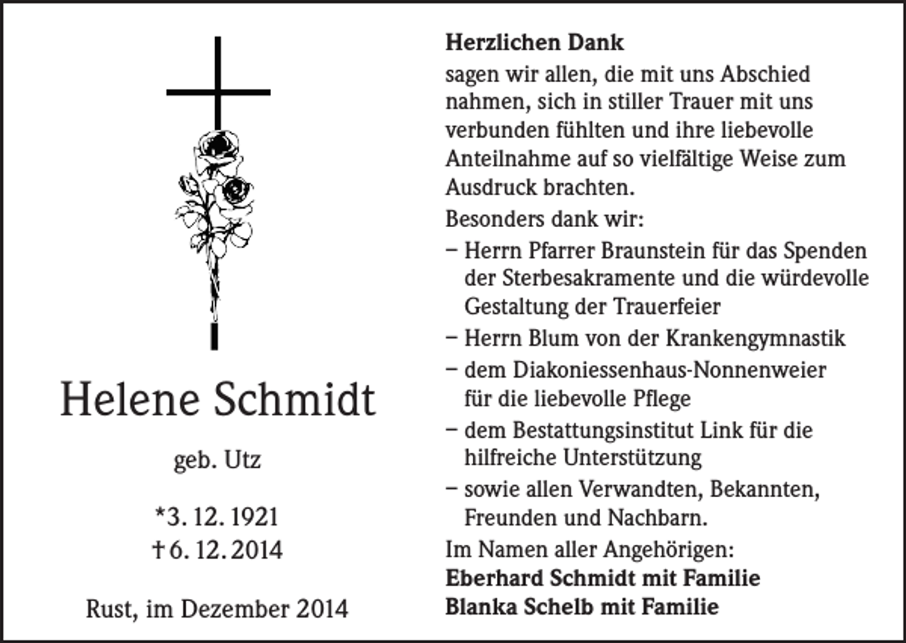 <p>Helene Schmidt<br />geb. Utz<br />*3. 12. 1921<br />† 6. 12. 2014<br />Rust, im Dezember 2014</p><p>Herzlichen Dank<br />sagen wir allen, die mit uns Abschied<br />nahmen, sich in stiller Trauer mit uns<br />verbunden fühlten und ihre liebevolle<br />Anteilnahme auf so vielfältige Weise zum<br />Ausdruck brachten.<br />Besonders dank wir:<br />– Herrn Pfarrer Braunstein für das Spenden<br />der Sterbesakramente und die würdevolle<br />Gestaltung der Trauerfeier<br />– Herrn Blum von der Krankengymnastik<br />– dem Diakoniessenhaus-Nonnenweier<br />für die liebevolle Pflege<br />– dem Bestattungsinstitut Link für die<br />hilfreiche Unterstützung<br />– sowie allen Verwandten, Bekannten,<br />Freunden und Nachbarn.<br />Im Namen aller Angehörigen:<br />Eberhard Schmidt mit Familie<br />Blanka Schelb mit Familie</p>