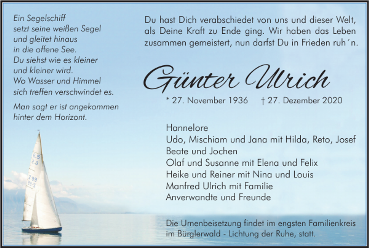 <p>Ein Segelschiff<br />setzt seine weißen Segel<br />und gleitet hinaus<br />in die offene See.<br />Du siehst wie es kleiner<br />und kleiner wird.<br />Wo Wasser und Himmel<br />sich treffen verschwindet es.<br />Man sagt er ist angekommen<br />hinter dem Horizont.</p><p>Du hast Dich verabschiedet von uns und dieser Welt,<br />als Deine Kraft zu Ende ging. Wir haben das Leben<br />zusammen gemeistert, nun darfst Du in Frieden ruh´n.</p><p>Günter Ulrich<br />* 27. November 1936</p><p>† 27. Dezember 2020</p><p>Hannelore<br />Udo, Mischiam und Jana mit Hilda, Reto, Josef<br />Beate und Jochen<br />Olaf und Susanne mit Elena und Felix<br />Heike und Reiner mit Nina und Louis<br />Manfred Ulrich mit Familie<br />Anverwandte und Freunde<br />Die Urnenbeisetzung findet im engsten Familienkreis<br />im Bürglerwald - Lichtung der Ruhe, statt.</p>