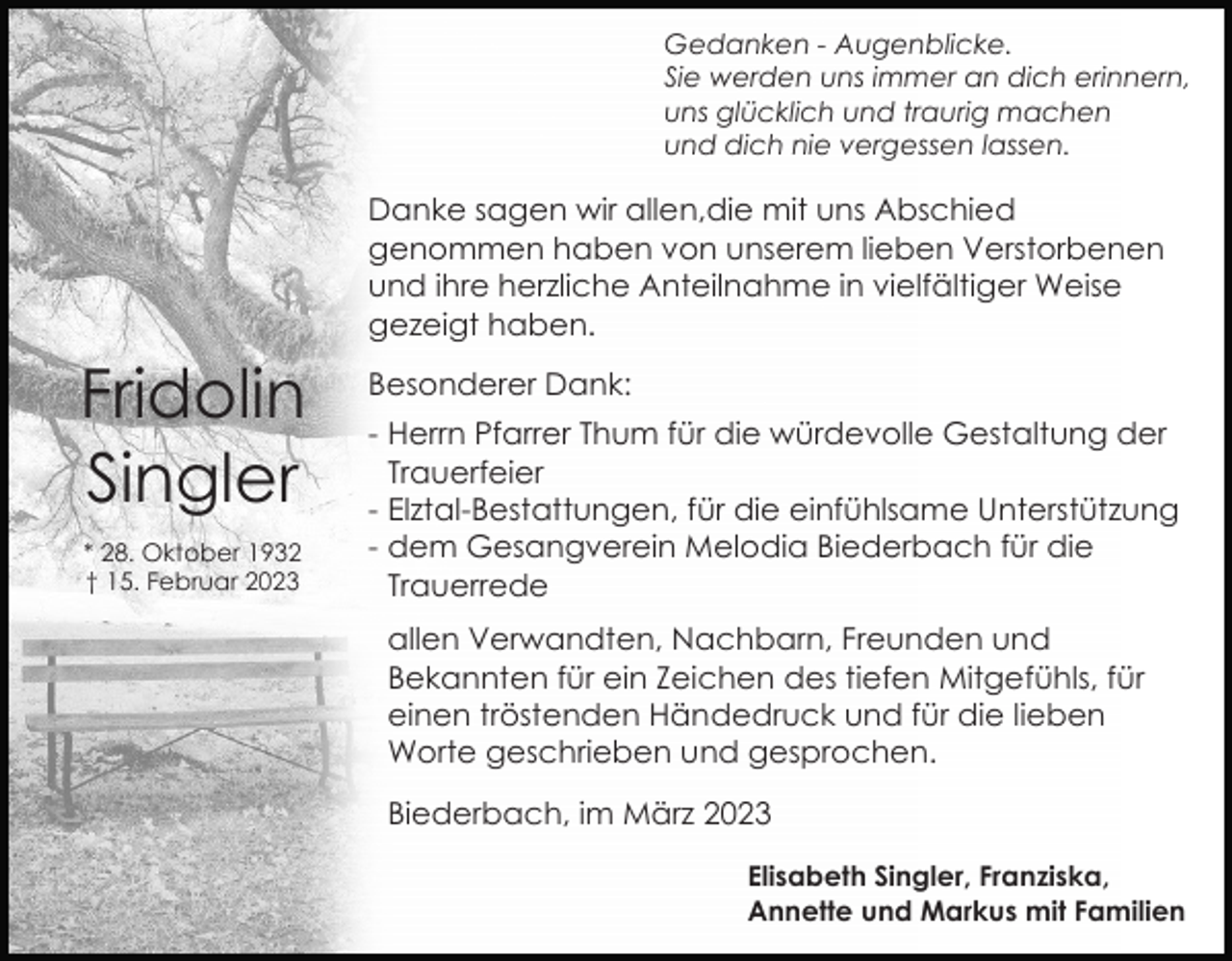 <p>Gedanken - Augenblicke.<br />Sie werden uns immer an dich erinnern,<br />uns glücklich und traurig machen<br />und dich nie vergessen lassen.</p><p>Danke sagen wir allen,die mit uns Abschied<br />genommen haben von unserem lieben Verstorbenen<br />und ihre herzliche Anteilnahme in vielfältiger Weise<br />gezeigt haben.</p><p>Fridolin<br />Singler<br />* 28. Oktober 1932<br />† 15. Februar 2023</p><p>Besonderer Dank:<br />- Herrn Pfarrer Thum für die würdevolle Gestaltung der<br />Trauerfeier<br />- Elztal-Bestattungen, für die einfühlsame Unterstützung<br />- dem Gesangverein Melodia Biederbach für die<br />Trauerrede<br />allen Verwandten, Nachbarn, Freunden und<br />Bekannten für ein Zeichen des tiefen Mitgefühls, für<br />einen tröstenden Händedruck und für die lieben<br />Worte geschrieben und gesprochen.<br />Biederbach, im März 2023<br />Elisabeth Singler, Franziska,<br />Annette und Markus mit Familien</p>
