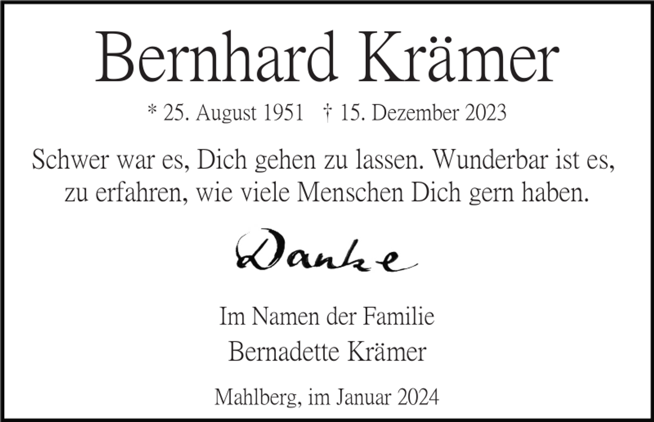 <p>Bernhard Krämer<br />* 25. August 1951 <span>† </span>15. Dezember 2023</p>
<p>Schwer war es, Dich gehen zu lassen. Wunderbar ist es,<br />zu erfahren, wie viele Menschen Dich gern haben.</p>
<p>Im Namen der Familie</p>
<p>Bernadette Krämer<br />Mahlberg, im Januar 2024</p>