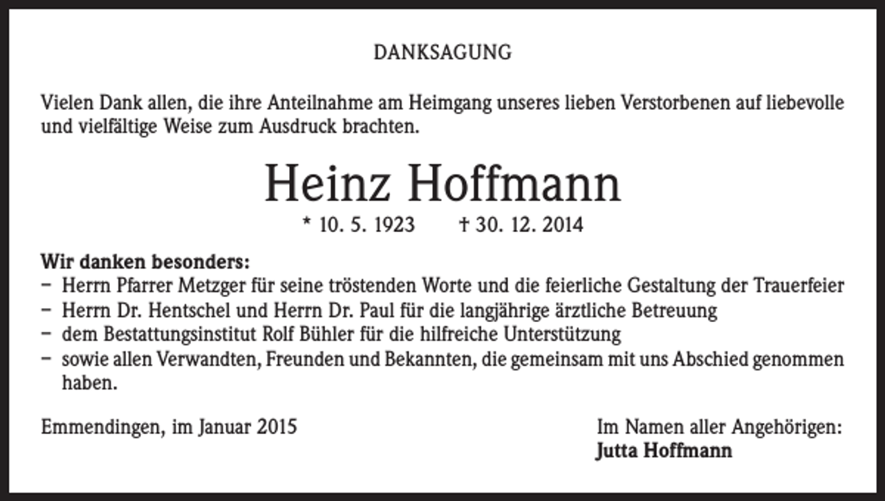 <p>DANKSAGUNG<br />Vielen Dank allen, die ihre Anteilnahme am Heimgang unseres lieben Verstorbenen auf liebevolle<br />und vielfältige Weise zum Ausdruck brachten.</p><p>Heinz Hoffmann<br />* 10. 5. 1923 † 30. 12. 2014</p><p>Wir danken besonders:<br />– Herrn Pfarrer Metzger für seine tröstenden Worte und die feierliche Gestaltung der Trauerfeier<br />– Herrn Dr. Hentschel und Herrn Dr. Paul für die langjährige ärztliche Betreuung<br />– dem Bestattungsinstitut Rolf Bühler für die hilfreiche Unterstützung<br />– sowie allen Verwandten, Freunden und Bekannten, die gemeinsam mit uns Abschied ­genommen<br />haben.<br />Emmendingen, im Januar 2015 Im Namen aller Angehörigen:<br />Jutta Hoffmann</p>
