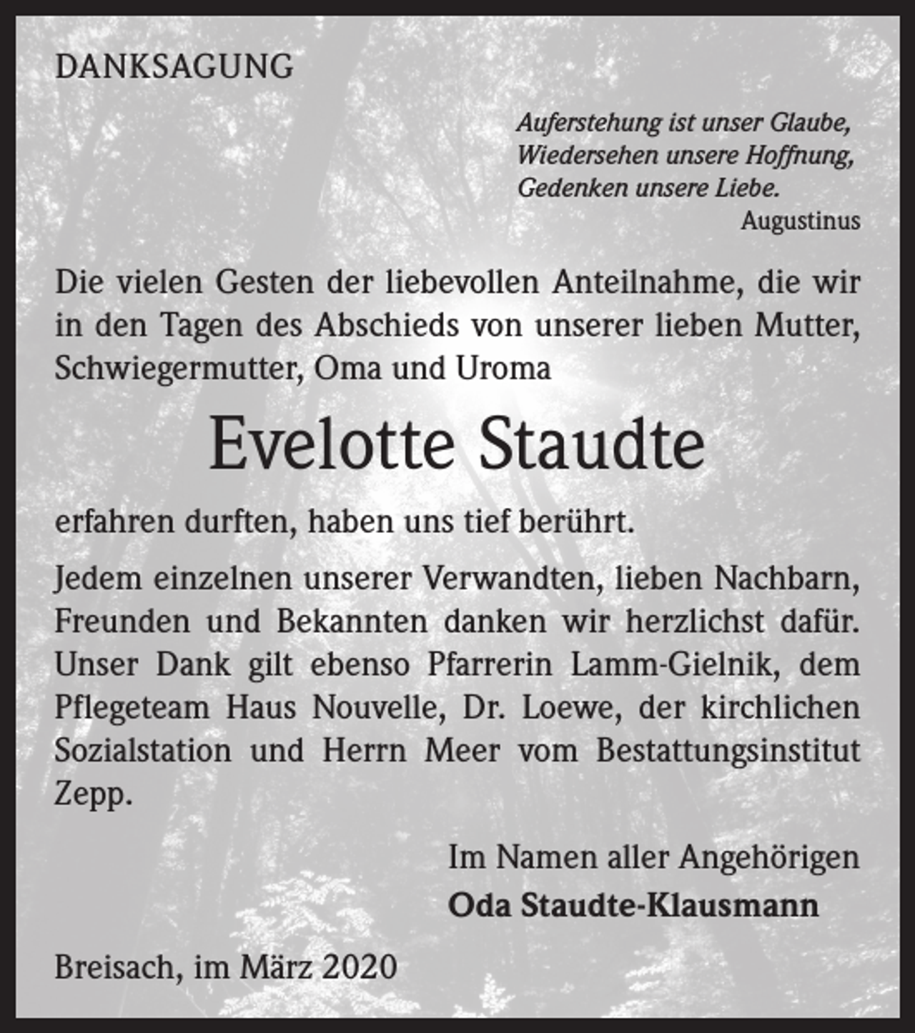 <p>DANKSAGUNG<br />Auferstehung ist unser Glaube,<br />Wiedersehen unsere Hoffnung,<br />Gedenken unsere Liebe.</p><p>Augustinus</p><p>Die vielen Gesten der liebevollen Anteilnahme, die wir<br />in den Tagen des Abschieds von unserer lieben Mutter,<br />Schwiegermutter, Oma und Uroma</p><p>Evelotte Staudte<br />erfahren durften, haben uns tief berührt.<br />Jedem einzelnen unserer Verwandten, lieben Nachbarn,<br />Freunden und Bekannten danken wir herzlichst dafür.<br />Unser Dank gilt ebenso Pfarrerin Lamm-Gielnik, dem<br />Pflegeteam Haus Nouvelle, Dr. Loewe, der kirchlichen<br />Sozialstation und Herrn Meer vom Bestattungsinstitut<br />Zepp.<br />Im Namen aller Angehörigen<br />Oda Staudte-Klausmann<br />Breisach, im März 2020</p>