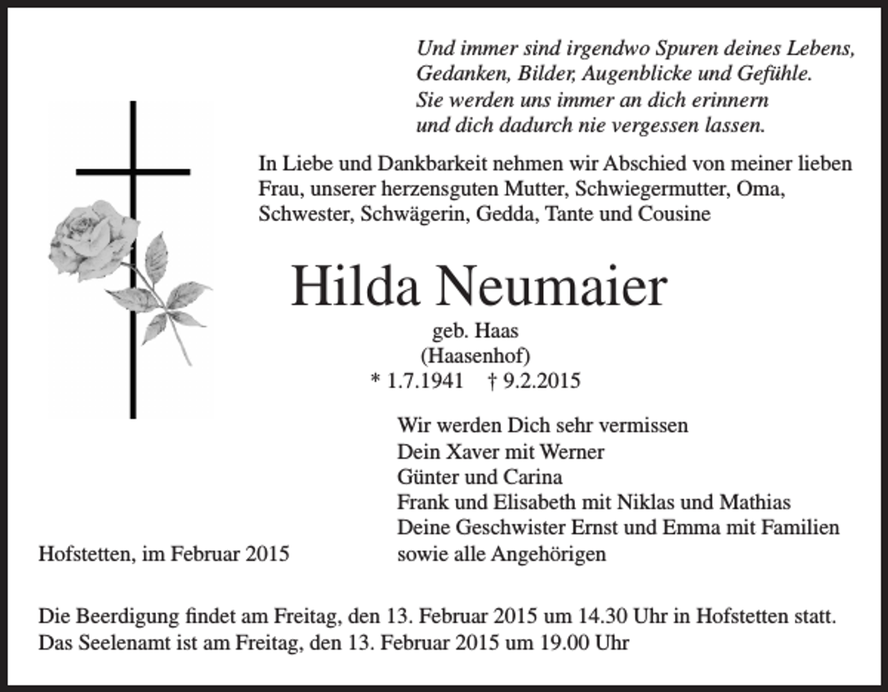 <p>Und immer sind irgendwo Spuren deines Lebens,<br />Gedanken, Bilder, Augenblicke und Gefühle.<br />Sie werden uns immer an dich erinnern<br />und dich dadurch nie vergessen lassen.<br />In Liebe und Dankbarkeit nehmen wir Abschied von meiner lieben<br />Frau, unserer herzensguten Mutter, Schwiegermutter, Oma, ­<br />Schwester, Schwägerin, Gedda, Tante und Cousine</p><p>Hilda Neumaier<br />geb. Haas<br />(Haasenhof)<br />* 1.7.1941 † 9.2.2015</p><p>Hofstetten, im Februar 2015</p><p>Wir werden Dich sehr vermissen<br />Dein Xaver mit Werner<br />Günter und Carina<br />Frank und Elisabeth mit Niklas und Mathias<br />Deine Geschwister Ernst und Emma mit Familien<br />sowie alle Angehörigen</p><p>Die Beerdigung findet am Freitag, den 13. Februar 2015 um 14.30 Uhr in Hofstetten statt.<br />Das Seelenamt ist am Freitag, den 13. Februar 2015 um 19.00 Uhr</p>