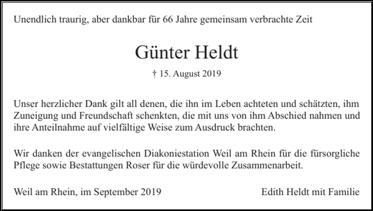 <p>Unendlich traurig, aber dankbar für 66 Jahre gemeinsam verbrachte Zeit</p><p>Günter Heldt<br />† 15. August 2019</p><p>Unser herzlicher Dank gilt all denen, die ihn im Leben achteten und schätzten, ihm<br />Zuneigung und Freundschaft schenkten, die mit uns von ihm Abschied nahmen und<br />ihre Anteilnahme auf vielfältige Weise zum Ausdruck brachten.<br />Wir danken der evangelischen Diakoniestation Weil am Rhein für die fürsorgliche<br />Pflege sowie Bestattungen Roser für die würdevolle Zusammenarbeit.<br />Weil am Rhein, im September 2019</p><p>Edith Heldt mit Familie</p>