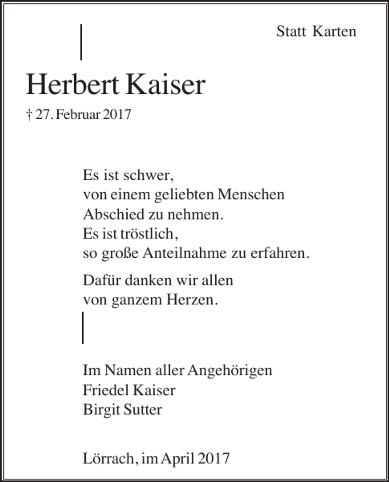 <p>Statt Karten</p><p>Herbert Kaiser<br />† 27. Februar 2017</p><p>Es ist schwer,<br />von einem geliebten Menschen<br />Abschied zu nehmen.<br />Es ist tröstlich,<br />so große Anteilnahme zu erfahren.<br />Dafür danken wir allen<br />von ganzem Herzen.</p><p>Im Namen aller Angehörigen<br />Friedel Kaiser<br />Birgit Sutter<br />Lörrach, im April 2017</p>