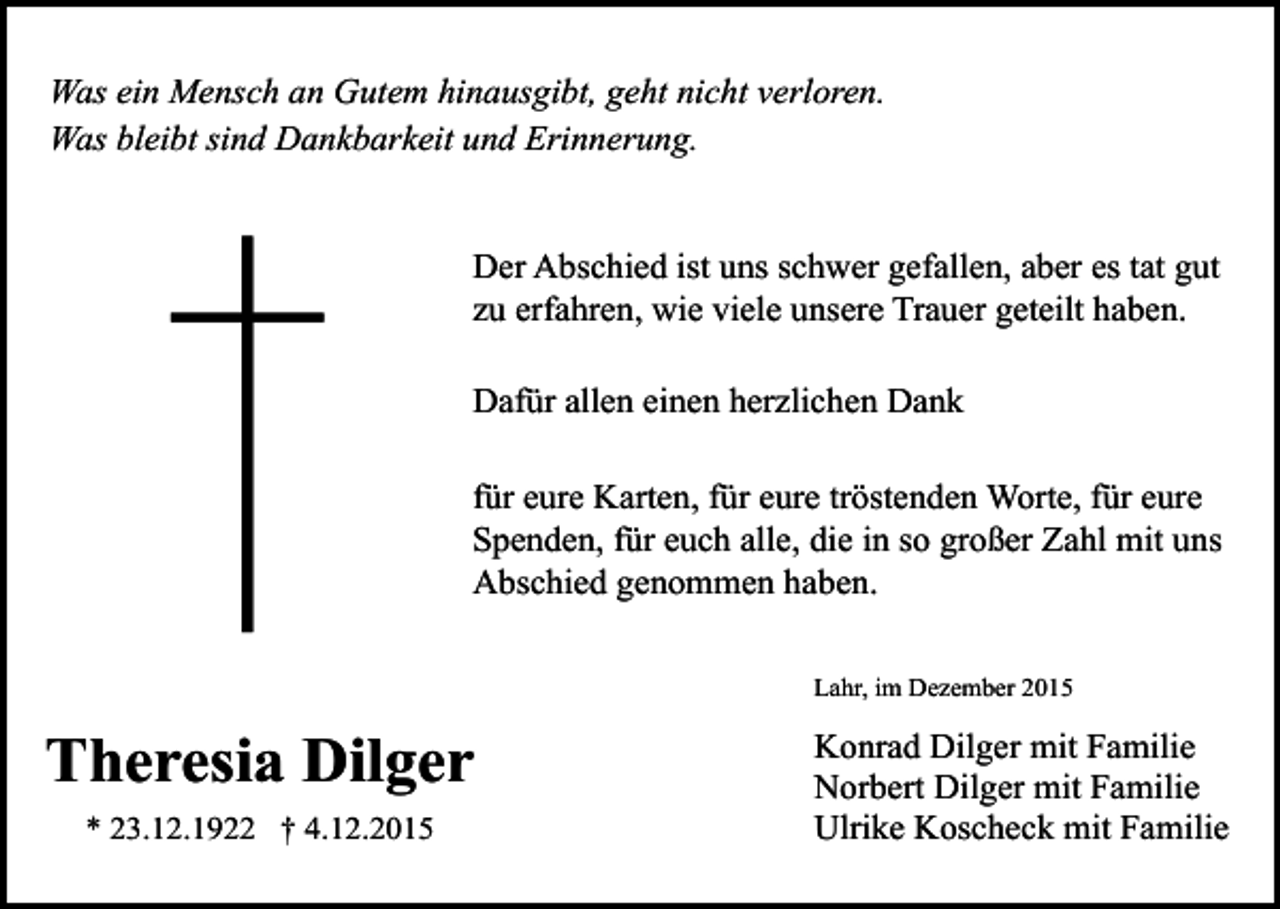 <p>Was ein Mensch an Gutem hinausgibt, geht nicht verloren.<br />Was bleibt sind Dankbarkeit und Erinnerung.<br />Der Abschied ist uns schwer gefallen, aber es tat gut<br />zu erfahren, wie viele unsere Trauer geteilt haben.<br />Dafür allen einen herzlichen Dank<br />für eure Karten, für eure tröstenden Worte, für eure<br />Spenden, für euch alle, die in so großer Zahl mit uns<br />Abschied genommen haben.<br />Lahr, im Dezember 2015</p><p>Theresia Dilger<br />* 23.12.1922 † 4.12.2015</p><p>Konrad Dilger mit Familie<br />Norbert Dilger mit Familie<br />Ulrike Koscheck mit Familie</p>