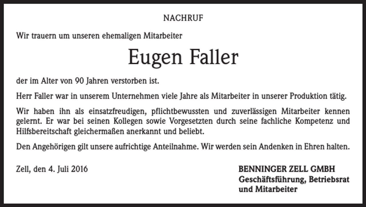 <p>Nachruf<br />Wir trauern um unseren ehemaligen Mitarbeiter</p><p>Eugen Faller<br />der im Alter von 90 Jahren verstorben ist.<br />Herr Faller war in unserem Unternehmen viele Jahre als Mitarbeiter in unserer Produktion tätig.<br />Wir haben ihn als einsatzfreudigen, pflichtbewussten und zuverlässigen Mitarbeiter kennen<br />gelernt. Er war bei seinen Kollegen sowie Vorgesetzten durch seine fachliche Kompetenz und<br />Hilfsbereitschaft gleichermaßen anerkannt und beliebt.<br />Den Angehörigen gilt unsere aufrichtige Anteilnahme. Wir werden sein Andenken in Ehren halten.<br />Zell, den 4. Juli 2016 BENNINGER ZELL GMBH<br />Geschäftsführung, Betriebsrat<br />und Mitarbeiter</p>