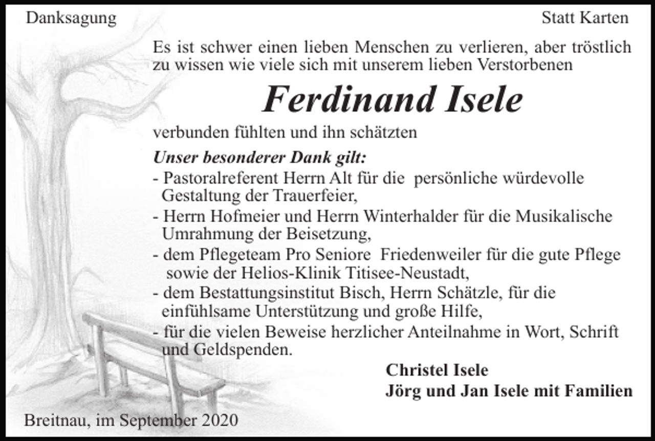 <p>Danksagung</p><p>Statt Karten<br />Es ist schwer einen lieben Menschen zu verlieren, aber tröstlich<br />zu wissen wie viele sich mit unserem lieben Verstorbenen</p><p>Ferdinand Isele<br />verbunden fühlten und ihn schätzten<br />Unser besonderer Dank gilt:<br />- Pastoralreferent Herrn Alt für die persönliche würdevolle<br />Gestaltung der Trauerfeier,<br />- Herrn Hofmeier und Herrn Winterhalder für die Musikalische<br />Umrahmung der Beisetzung,<br />- dem Pflegeteam Pro Seniore Friedenweiler für die gute Pflege<br />sowie der Helios-Klinik Titisee-Neustadt,<br />- dem Bestattungsinstitut Bisch, Herrn Schätzle, für die<br />einfühlsame Unterstützung und große Hilfe,<br />- für die vielen Beweise herzlicher Anteilnahme in Wort, Schrift<br />und Geldspenden.<br />Christel Isele<br />Jörg und Jan Isele mit Familien<br />Breitnau, im September 2020</p>