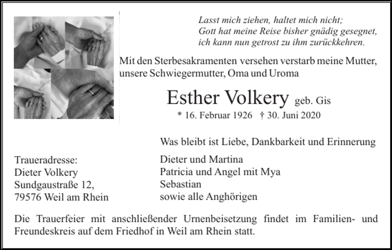 <p>Lasst mich ziehen, haltet mich nicht;<br />Gott hat meine Reise bisher gnädig gesegnet,<br />ich kann nun getrost zu ihm zurückkehren.</p><p>Mit den Sterbesakramenten versehen verstarb meine Mutter,<br />unsere Schwiegermutter, Oma und Uroma</p><p>Esther Volkery geb. Gis<br />* 16. Februar 1926 † 30. Juni 2020</p><p>Was bleibt ist Liebe, Dankbarkeit und Erinnerung<br />Traueradresse:<br />Dieter Volkery<br />Sundgaustraße 12,<br />79576 Weil am Rhein</p><p>Dieter und Martina<br />Patricia und Angel mit Mya<br />Sebastian<br />sowie alle Anghörigen</p><p>Die Trauerfeier mit anschließender Urnenbeisetzung findet im Familien- und<br />Freundeskreis auf dem Friedhof in Weil am Rhein statt.</p>