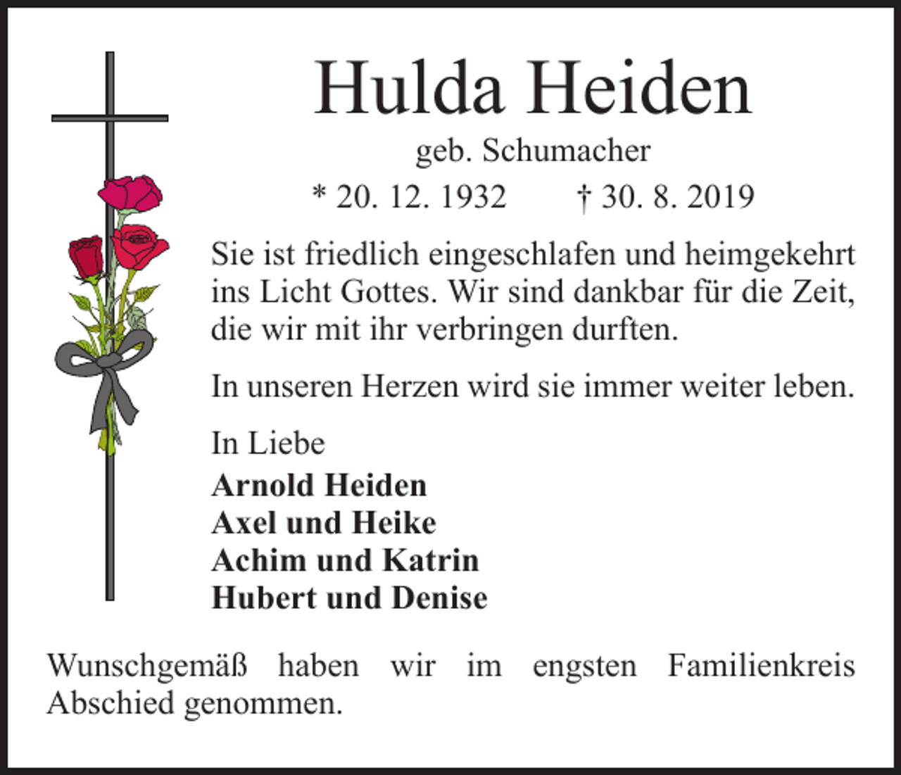 <p>Hulda Heiden</p><p>geb. Schumacher<br />* 20. 12. 1932 † 30. 8. 2019<br />Sie ist friedlich eingeschlafen und heimgekehrt<br />ins Licht Gottes. Wir sind dankbar für die Zeit,<br />die wir mit ihr verbringen durften.<br />In unseren Herzen wird sie immer weiter leben.<br />In Liebe<br />Arnold Heiden<br />Axel und Heike<br />Achim und Katrin<br />Hubert und Denise<br />Wunschgemäß haben wir im engsten Familienkreis<br />Abschied genommen.</p>