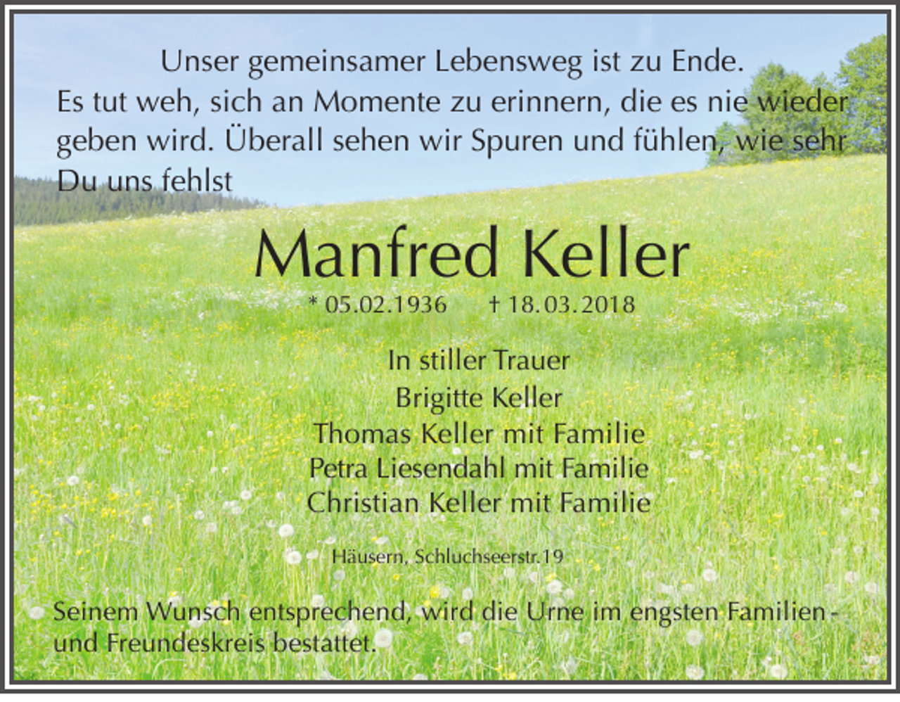 <p>U ns er ggemeinsamer<br />Unser<br />e m ei ns a m er LLebensweg<br />e b e ns w e g ististzzu<br />u EEnde.<br />n d e.<br />Es<br />ut weh,<br />w e h, sisich<br />c h aan<br />n Momente<br />M o m e nt e zzu<br />u eri<br />n n er n, die<br />di e es<br />ni e wieder<br />wi e d er<br />Es ttut<br />erinnern,<br />es nie<br />ggeben<br />e b e n wird.<br />wir d. Überall<br />Ü b er all ssehen<br />e h e n wir<br />wir SSpuren<br />p ur e n und<br />u n d ffühlen,<br />ü hl e n, wie<br />wi e ssehr<br />e hr<br />DDu<br />u uuns<br />ns f efehlst<br />hlst</p><p>MManfred<br />a nfr e d KKeller<br />ell er<br />** 05.02.1936<br />0 5 . 0 2. 1 9 3 6</p><p>†† 18. 03. 2018<br />1 8. 0 3. 2 0 1 8</p><p>I n stiller<br />In<br />still<br />er Trauer<br />Tr a u er<br />Bri gi tt e Keller<br />K ell er<br />Brigitte<br />TThomas<br />h o m a s Keller<br />K ell er mit<br />mit FFamilie<br />a mili e<br />P etr a Li<br />es e n d a hl mit<br />mit FFamilie<br />a mili e<br />Petra<br />Liesendahl<br />Christian<br />C hristi a n KKeller<br />ell er mit<br />mit FFamilie<br />a mili e</p><p>HHäusern,<br />ä us er n, SSchluchseerstr.19<br />c hl u c hs e erstr. 1 9</p><p>S ei n e m Wunsch<br />Seinem<br />W u ns c h eentsprechend,<br />nts pr e c h e n d, wird<br />wir d die<br />di e Urne<br />Ur n e iim<br />m eengsten<br />n gst e n FFamilien a mili e n u n d Fr<br />e u n d es kr eis bbestattet.<br />est att et.<br />und<br />Freundeskreis</p>
