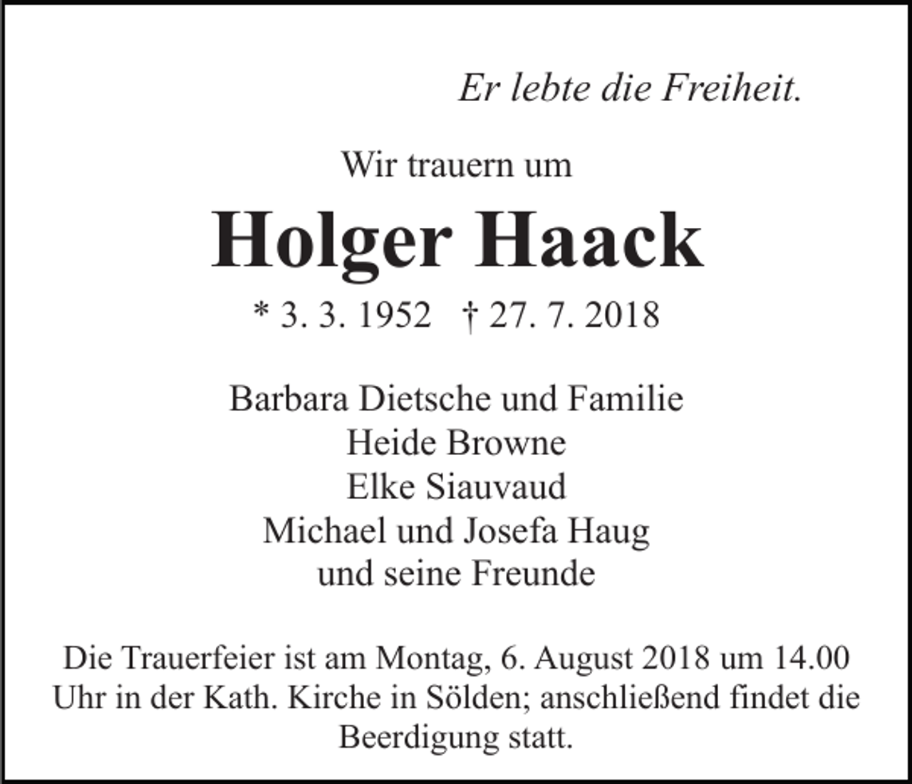 <p>Er lebte die Freiheit.<br />Wir trauern um</p><p>Holger Haack<br />* 3. 3. 1952 † 27. 7. 2018<br />Barbara Dietsche und Familie<br />Heide Browne<br />Elke Siauvaud<br />Michael und Josefa Haug<br />und seine Freunde<br />Die Trauerfeier ist am Montag, 6. August 2018 um 14.00<br />Uhr in der Kath. Kirche in Sölden; anschließend findet die<br />Beerdigung statt.</p>