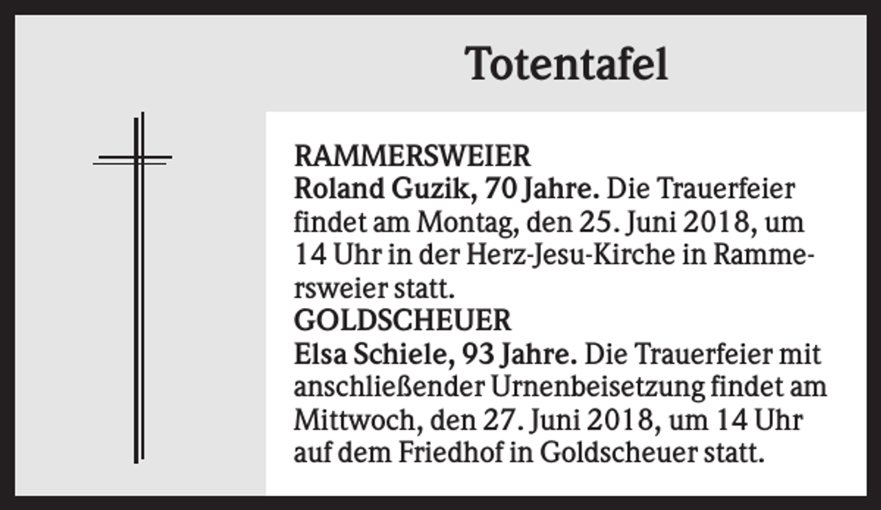 <p>Totentafel<br />RAMMERSWEIER<br />Roland Guzik, 70 Jahre. Die Trauerfeier<br />findet am Montag, den 25. Juni 2018, um<br />14 Uhr in der Herz-Jesu-Kirche in Rammersweier statt.<br />GOLDSCHEUER<br />Elsa Schiele, 93 Jahre. Die Trauerfeier mit<br />anschließender Urnenbeisetzung findet am<br />Mittwoch, den 27. Juni 2018, um 14 Uhr<br />auf dem Friedhof in Goldscheuer statt.</p>